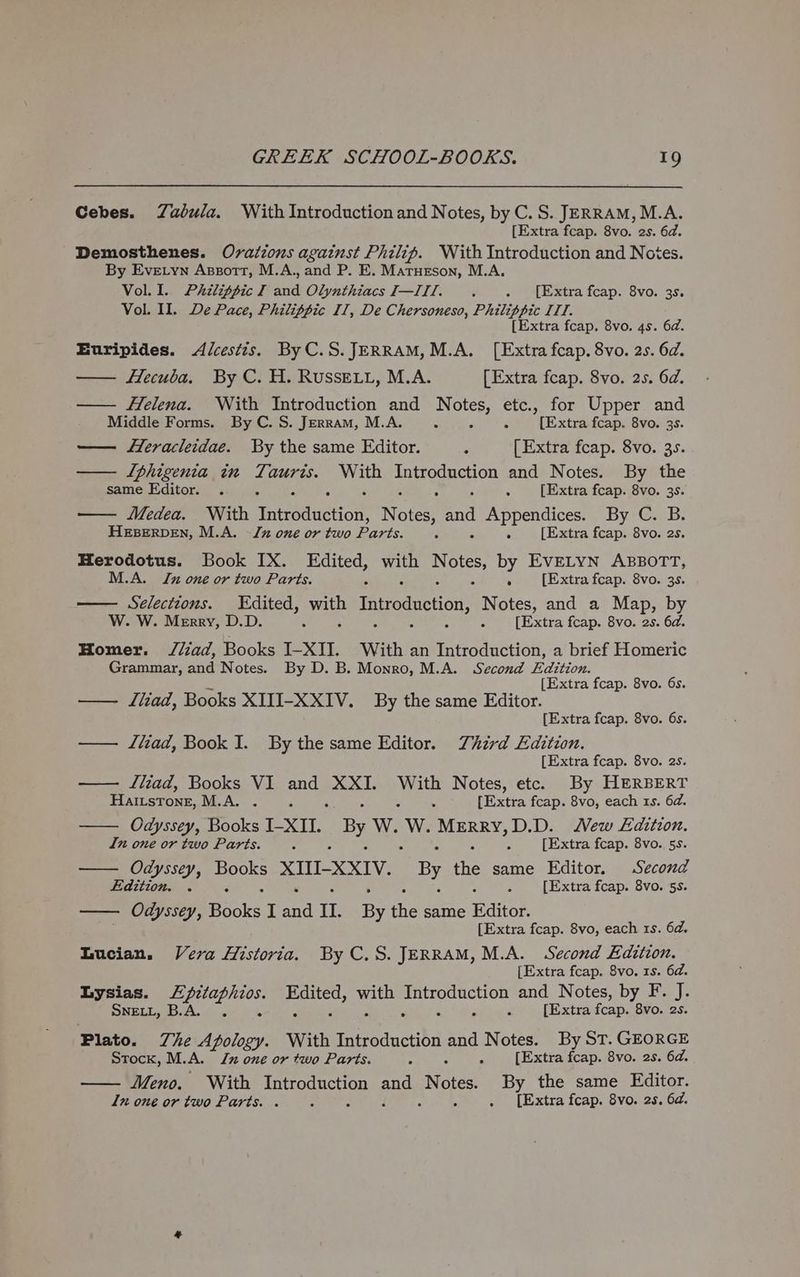 Cebes. Zadvula. With Introduction and Notes, by C.S. JERRAM,M.A. [Extra fcap. 8vo. 2s. 6d. Demosthenes. Ovations against Philip. With Introduction and Notes. By Evetyn Apsortt, M.A., and P. E. Matueson, M.A. Vol. I. Phzlippic I and OlynthiacsI—IIl. . . [Extra fcap. 8vo. 3s. Vol. II. De Pace, Philippic IT, De Chersoneso, Philippic ITT. [Extra fcap. 8vo. 4s. 62. Euripides. <Alcestis. By C.S.JERRAM, M.A. [Extra fcap. 8vo. 25. 6d. — fecuba. By C. H. RUSSELL, M.A. [Extra feap. 8vo. 25. 6d. — Helena. With Introduction and Notes, etc., for Upper and Middle Forms. By C. S. Jerram, M.A. : E ; [Extra fcap. 8vo. 3s. — Heracleidae. By the same Editor. é [Extra fcap. 8vo. 35. — TIphigenia in Ti ane. pe godeercn and Notes. By the same Editor. . 5 ; 5 5 [Extra fcap. 8vo. 3s. — Medea. With Tntréduction, Notes aay Appendices. By C. B. HEBERDEN, M.A. -Jx one or two Pas. f 5 [Extra fcap. 8vo. 2s. Herodotus. Book IX. Edited, es Notes, by EvELYN ABBOTT, M.A. Ju one or two Parts. F : [Extra fcap. 8vo. 3s. Selections. Edited, yah Introduction, Notes, and a Map, by W. W. Merry, D.D. : . [Extra fcap. 8vo. 2s. 6d. Homer. //iad, Books J-XII. With an Introduction, a brief Homeric Grammar, and Notes. By D. B. Monro, M.A. Second Edition. “ [Extra fcap. 8vo. 6s. — dlliad, Books XIII-XXIV. By the same Editor. [Extra fcap. 8vo. 6s. — llad, Book I. By the same Editor. Third Edition. [Extra fcap. 8vo. 2s. — Iliad, Books VI and XXI. With Notes, etc. By HERBERT Haitstone, M.A. . ; 3 - . [Extra fcap. 8vo, each 1s. 6a. —— Odyssey, Books I-XII. ‘By W. ae MERRY D.D. New Edition. In one or two Parts. : : [Extra fcap. 8vo.. 5s. — Odyssey, pos XII-XXIV. By the same Editor. Second Edition. . : [Extra fcap. 8vo. 5s. —— Odyssey, Bioke I aad 1. By the same Editor. [Extra fcap. 8vo, each 1s. 6d, Lucian. Vera Historia. By C.S. JERRAM, M.A. Second Edition. [Extra fcap. 8vo. 1s. 6d. Lysias. eA oe Mi Ne, ee BOS and Notes, by F. J. SNELL, B.A. é [Extra fooee 8vo. 2s. Plato. Zhe Apology. With Introduction and Notes. By ST. GEORGE Stock, M.A. Jz one or two Parts. é ; A [Extra fcap. 8vo. 2s. 6d. Meno. With Sa nee ang wert By the same Editor. in one or two Parts. . ; . [Extra fcap. 8vo. 2s. 6d.