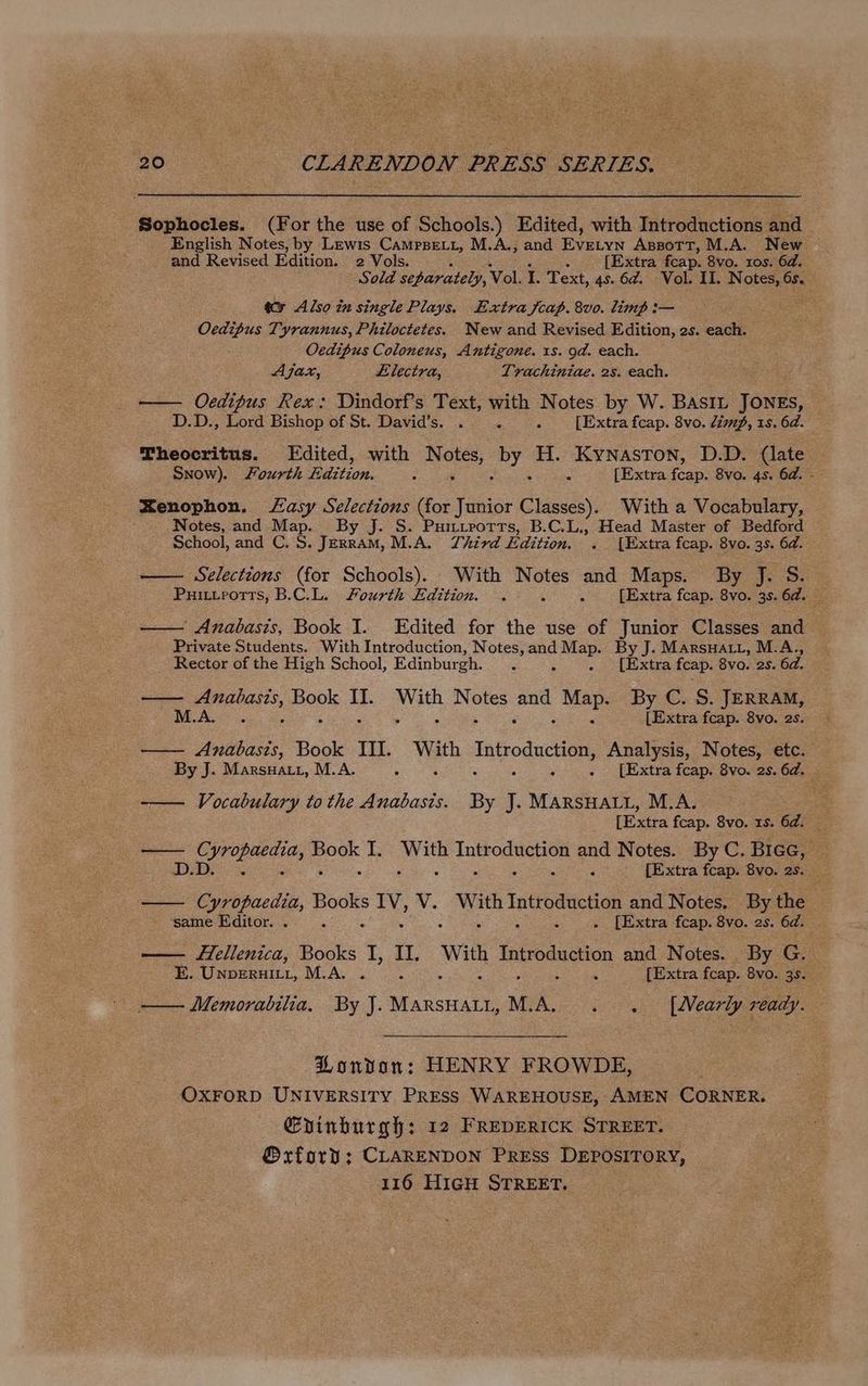 Sophocles. (For the use of Schools.) Edited, with Introductions and English Notes, by Lewis Camppetr, M.A., and Eyeivn AssotT, M.A. New and Revised Edition. 2 Vols. {Extra fcap. 8vo. ros. 6d. Sold separately, Vol. I. Text, 4s. 6d. Vol. II. Notes, 6s. — &amp;@ Also in single Plays. Extra jcap. 8vo. limp :— Ocdipus Tyrannus, Philoctetes. New and Revised Edition, 2s. each. Oedipus Coloneus, Antigone. 1s. od. each. Ajax, Llectra, Trachiniae. 2s. each. — Oedipus Rex: Dindorf’s Text, with Notes by W. BASIL JONES, D.D., Lord Bishop of St. David’s. . i : [Extra fcap. 8vo. limp, 1s. 6d. Theocritus. Edited, with nee sate H. Kynaston, D.D. (late Snow). fourth £ tone. : [Extra ee. 8vo. 4s. 6d. - Xenophon. Lasy Selections (for Tunior Classes). With a Vocabulary, Notes, and Map. By J. S. Puimurorts, B.C.L., Head Master of Bedford School, and C. . JeERRAM, M.A. Third Edition. . [Extra fcap. 8vo. 3s. 6d. —— Selections (for Schools). With Notes and Maps. By J. S. — Puitvports, B.C.L. Sourth Edition. . 5 [Extra fcap. 8vo. 3s. 6d. _ — Anabasis, Book I. Edited for the use of Junior Classes and Private Students. With Introduction, Notes, and sae dy By J. MarsuHatt, M.A., Rector of the High School, Edinburgh. . . [Extra fcap. 8vo. 2s. 6d. ee cWeagame Book os With Notes ae as By C. S. JERRAM, M.A ; > g : é [Extra fcap. 8vo. 2s. — Anabasis, Book III. ae Introduction, Analysis, Notes, etc. By J. Marsuatr, M.A. i 3 . [Extra fcap. 8vo. 2s. 6d. Vocabulary to the Anabasis. By J. MARSHALL, M.A. [Extra fcap. 8vo. 1s. 6d. ne AG la ag I. we Introduction and Notes. By C. Bice, . : : - [Extra fcap. 8vo. 2s. S Cyropaedia, Books a ve With Hitroete and Notes, By the same Editor. . : ‘ ‘ . [Extra fcap. 8vo. 2s. 6d. ; Fellenica, Books 1 it, ue Depencn and Notes. By G.. E. Unpernit1, M.A... . {Extra fcap. 8vo. 3s. — Memorabilia, By J. roe MLA. . [Nearly ready. PHondvan: HENRY FROWDE, OXFORD UNIVERSITY PRESS WAREHOUSE, AMEN CORNER. Gvinburgh: 12 FREDERICK STREET. @xford; CLARENDON PRESs DEPOSITORY,
