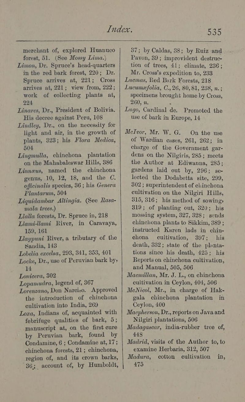 DoD merchant of, explored Huanuco forest, 51. (See Mossy Lima.) Limon, Dr. Spruce’s head-quarters in the red bark forest, 220; Dr. Spruce arrives at, 221; Cross arrives at, 221; view from, 222; work of collecting plants at, 224 Linares, Dr., President: of Bolivia. His decree against Peru, 108 Lindley, Dr., on the necessity for light and air, in the growth of plants, 323; his Flora Medica, 504 Lingmulla, chinchona plantation on the Mahabaleswar Hills, 386 Linnzus, named the chinchona genus, 10, 12, 18, and the C. officinalis species, 36 ; his Genera Plantarum, 504 Liquidambar Altingia. (See Rasa- mala trees.) Llalla forests, Dr. Spruce in, 218 Llami-llami River, in Caravaya, 159, 161 Llaypuni River, a tributary of the Sandia, 143 Lobelia excelsa, 298, 341, 353, 401 Locke, Dr., use of Peruvian bark by 14 Lonicera, 302 Lopamudra, legend of, 367 Lorenzano, Don Narciso. Approved the introduction of chinchona cultivation into India, 269 Loxa, Indians of, acquainted with febrifuge qualities of bark, 5; manuscript at, on the first cure by Peruvian bark, found by Condamine, 6 ; Condamine at, 17 ; chinchona forests, 21; chinchona, region of, and its crown barks, 36; account of, by Humboldt, 37; by Caldas, 38; by Ruiz and Pavon, 39; improvident destruc- tion of trees, 41; climate, 236; Mr. Cross’s expedition to, 233 Luemas, Red Bark Forests, 218 Lucunexfolia, C., 26, 80,81, 238, n. ; specimens brought home by Cross, 260, n. Lugo, Cardinal de. Promoted the use of bark in Europe, 14 McIvor, Mr. W. G. On the use of Wardian cases, 261, 262; in charge of the Government gar- dens on the Nilgiris, 285; meets the Author at Ediwanna, 285; gardens laid out by, 296; se- lected the Dodabetta site, 299, 302 ; superintendent of clinchona cultivation on the Nilgiri Hills, 315, 316; his method of sowing» 319; of planting out, 320; his mossing system, 327, 328; sends chinchona plants to Sikkim, 389 ; instructed Karen lads in chin- chona cultivation, 397; his death, 332; state of the planta- tions since his death, 425; hig Reports on chinchona cultivation, and Manual, 505, 506 Macmillan, My. J. L., on chinchona cultivation in Ceylon, 404, 506 McNicol, Mr., in charge of Hak- gala chinchona plantation in Ceylon, 400 Macpherson, Dr., reports on Java and Nilgizi plantations, 506 Madagascar, india-rubber tree of, 448 Madrid, visits of the Author to, to examine Herbaria, 312, 507 Madura, cotton cultivation in, 475