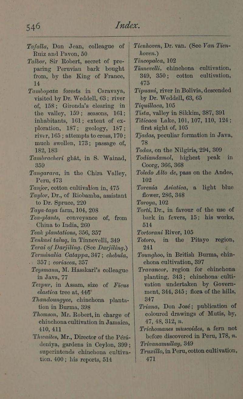 Tafalla, Don Jean, colleague of Ruiz and Payon, 50 Talbor, Sir Robert, secret of pre- paring Peruvian bark bought from, by the King of France, 14 Tambopata forests in Caravaya, visited by Dr. Weddell, 63; river of, 158; Gironda’s clearing in the valley, 159; seasons, 161; inhabitants, 161; extent of ex- ploration, 187; geology, 187; river, 165 ; attempts to cross, 170; much swollen, 173; passage of, 182, 183 Tambracheri ghat, in 8. Wainad, 359 Tangarara, in the Chira Valley, Peru, 473 Tanjor, cotton cultivation in, 475 Taylor, Dr., of Riobamba, assistant to Dr. Spruce, 220 Taya-taya farm, 104, 208 Tea-plants, conveyance of, from China to India, 260 Teak plantations, 356, 357 Tenkast taluq, in Tinnevelli, 349 Terai of Darjiling. (See Darjiling.) Terminalia Catappa, 347; chebula, 357 ; coriacea, 357 Teysmann, M. Hasskarl’s colleague in Java, 77 Tezpur, in Assam, size of Ficus elastica tree at, 446° Thandoungyee, chinchona planta- tion in Burma, 398 Thomson, Mr. Robert, in charge of chinchona cultivation in Jamaica, 410, 411 Thwaites, Mr., Director of the Péra- deniya, gardens in Ceylon, 399; superintends chinchona cultiva- tion. 400 ; his reports, 514 Tienhoven, Dr. van. (See Van Tien- hoven.) Tinenpalea, 102 Tinnevelli, chinchona cultivation, 349, 350; cotton cultivation, 475 Tipuani, river in Bolivia, descended by Dr. Weddell, 63, 65 Tiquillaca, 105 Tista, valley in Sikkim, 387, 391 Titicaca Lake, 101, 107, 110, 124; first sight of, 105 Tjadas, peculiar formation in Java, 78 Todas, on the Nilgiris, 294, 309 Todiandamol, highest peak in Coorg, 366, 368 Toledo Alto de, pass on the Andes, 102 Torenia Asiatica, a light blue flower, 286, 348 Toroya, 102 Torti, Dr., in favour of the use of bark in fevers, 15; his works, 514 Tortorant River, 105 Totoro, in the Pitayo region, 241 3 Tounghoo, in British Burma, chin- chona cultivation, 397 Travancor, region for chinchona planting, 343; chinchona: culti- vation undertaken by Govern- ment, 344, 345; fiora of the hills, 347 : Triana, Don José; publication of coloured drawings of Mutis, by, 47, 48, 312, n, Trichomanes muscoides, a fern not before discovered in Peru, 178, n. Trivanamullay, 349 Truwillo, in Peru, cotton cultivation, 471