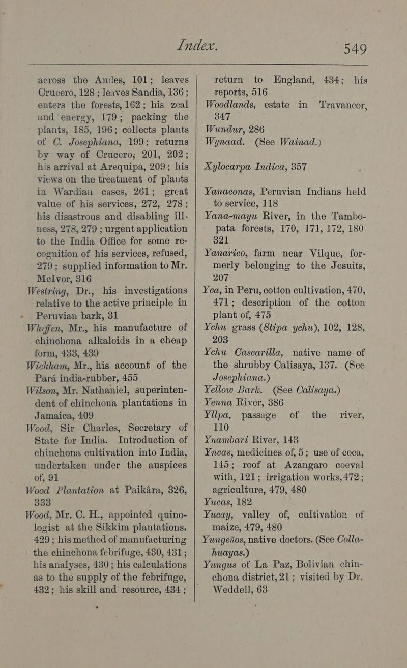 across the Andes, 101; leaves Crucero, 128 ; leaves Sandia, 136 ; enters the forests, 162; his zeal and energy, 179; packing the plants, 185, 196; collects plants of C. Josephiana, 199; returns by way of Crucero; 201, 202; his arrival at Arequipa, 209; his views on the treatment of plants in Wardian cases, 261; great value of his services, 272, 278; his disastrous and disabling ill- ness, 278, 279 ; urgent application to the India Office for some re- cognition of his services, refused, 279; supplied information to Mr. Melvor, 316 Westring, Dr., his investigations relative to the active principle in Peruvian bark, 31 Whiffen, Mr., his manufacture of chinchona alkaloids in a cheap form, 433, 439 Wickham, Mr., his account of the Para india-rubber, 455 Wilson, Mr. Nathaniel, superinten- dent of chinchona plantations in Jamaica, 409 Wood, Sir Charles, Secretary of State for India. Introduction of chinchona cultivation into India, undertaken under the auspices of, 91 Wood Plantation at Paikara, 326, 333 Wood, Mr. C. H., appointed quino- logist at the Sikkim plantations, 429 ; his method of manufacturing the chinchona febrifuge, 430, 431 ; his analyses, 430 ; his calculations as to the supply of the febrifuge, 432; his skill and resource, 434 ; J49 return to England, 434; his reports, 516 Woodlands, estate in 347 Wundur, 286 Wynaad. (See Wainad.) ‘Travancor, Xylocarpa Indica, 357 Yanaconas, Peruvian Indians held to service, 118 Yana-mayu River, in the Tambo- pata forests, 170, 171, 172, 180 821 Yanarico, farm near Vilque, for- merly belonging to the Jesuits, 207 Yea, in Peru, cotton cultivation, 470, 471; description of the cotton plant of, 475 Yehu grass (Stipa ychu), 102, 128, 203 Yehu Cascarilla, native name of the shrubby Calisaya, 137. (See Josephiana.) Yellow Bark. (See Calisaya.) Yenna River, 386 Yilpa, passage 110 Ynambari River, 143 Yncas, medicines of, 5; use of coca, 145; roof at Azangaro coeval with, 121; irrigation works, 472 ; agriculture, 479, 480 Yucas, 182 Yucay, valley of, cultivation of maize, 479, 480 Yungenos, native doctors. (See Colla- huayas.) Yungus of La Paz, Bolivian chin- chona district, 21; visited by Dr. Weddell, 63 of the river,
