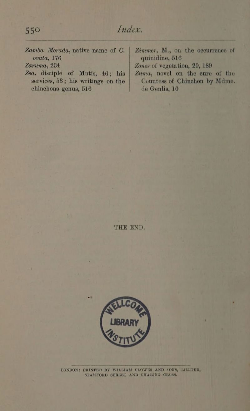Zamba Morada, native name of CO. ovata, 176 Zaruma, 234 Zea, disciple of Mutis, 46; his services, 53; his writings on the chinchona genus, 516 Zimmer, M., on the oeeurrence of quinidine, 516 Zones of vegetation, 20, 189 Zuma, novel on the cure of the Countess of Chinchon by Mdme. de Genlis, 10