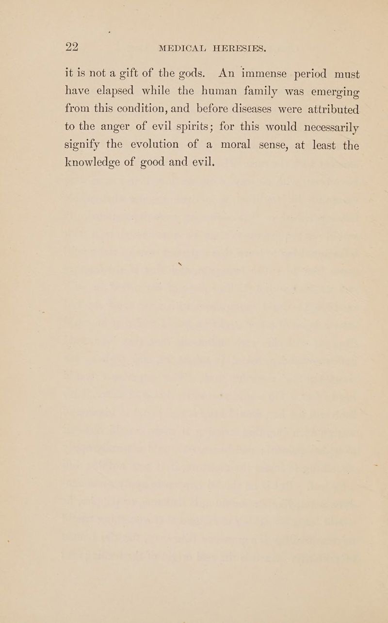 it is not a gift of the gods. An immense period must have elapsed while the human family was emerging from this condition, and before diseases were attributed to the anger of evil spirits; for this would necessarily signify the evolution of a moral sense, at least the knowledge of good and evil.