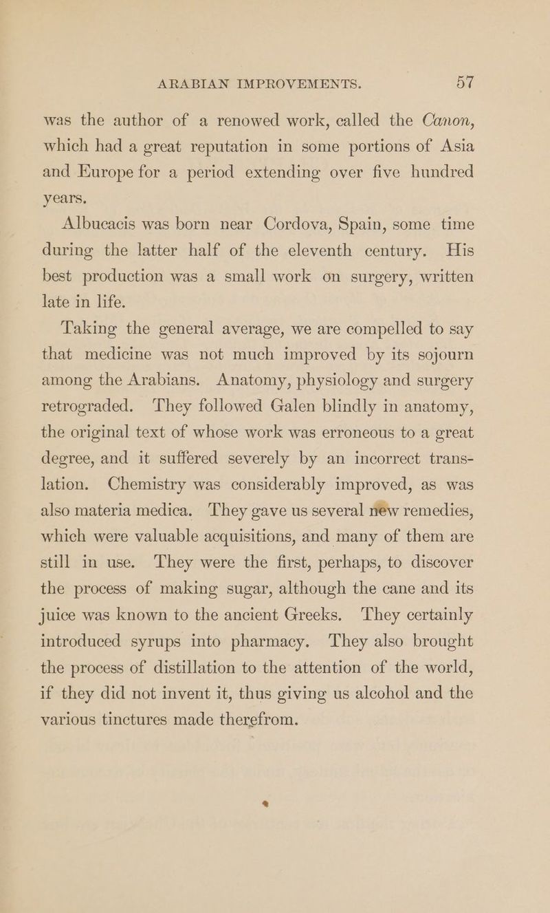 ARABIAN IMPROVEMENTS. at was the author of a renowed work, called the Canon, which had a great reputation in some portions of Asia and Europe for a period extending over five hundred years, Albucacis was born near Cordova, Spain, some time during the latter half of the eleventh century. His best production was a small work on surgery, written late in life. Taking the general average, we are compelled to say that medicine was not much improved by its sojourn among the Arabians. Anatomy, physiology and surgery retrograded. They followed Galen blindly in anatomy, the original text of whose work was erroneous to a great degree, and it suffered severely by an incorrect trans- lation. Chemistry was considerably improved, as was also materia medica. They gave us several new remedies, which were valuable acquisitions, and many of them are still in use. They were the first, perhaps, to discover the process of making sugar, although the cane and its juice was known to the ancient Greeks. They certainly introduced syrups into pharmacy. They also brought the process of distillation to the attention of the world, if they did not invent it, thus giving us alcohol and the various tinctures made therefrom.