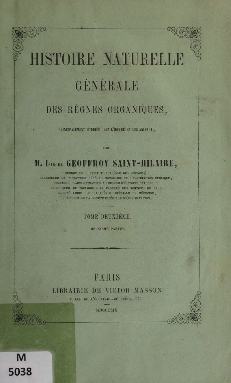 GÉNÉRALE DES RÈGNES ORGANIQUES, PRINCIPALEMENT ÉTUDIÉE _” L'HOMME ET | LES ANIMAUX PAR: : 1 ; à - ; n M. Iso GEOFFROY SAINT-HILAIRE, | MEMBRE DE L'INSTITUT (ACADÉMIE DES SCIENCES), CONSEILLER ET INSPECTEUR GÉNÉRAL HONORAIRE DE L'INSTRUCTION PUBLIQUE ; PROFESSEUR-ADMINISTRATEUR AU MUSÉUM D'HISTOIRE NATURELLE, PROFESSEUR DE ZOOLOGIE A LA FACULTÉ DES SCIENCES DE PARIS, : ASSOCIÉ LIBRE DE L'ACADÉMIE IMPÉRIALE DE MÉDECINE, PRÉSIDENT DE LA SOGIÉTÉ IMPÉRIALE D'AGCLIMATATION. - a TOME DEUXIÈME. ”s DEUXIÈME PARTIE, PARIS LIBRAIRIE DE VICTOR MASSON, PLACE DE L'ÉCOLE-DE-MÉDECINE, : 17. MDCCCLIX