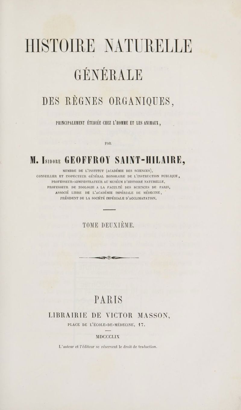 GÉNÉRALE DES RÈGNES ORGANIQUES. PRINCIPALEMENT ÉTUDIÉE CHEZ L'HOMME ET LES ANIMAUX, PAR M, Iso GEOFFROY SAINT-HILAIRE, MEMBRE DE L'INSTITUT (ACADÉMIE DES SCIENCES), CONSEILLER ET INSPECTEUR GÉNÉRAL HONORAIRE DE L'INSTRUCTION PUBLIQUE , PROFESSEUR-ADMINISTRATEUR AU MUSEUM D'HISTOIRE NATURELLE, PROFESSEUR DE ZOOLOGIE A LA FACULTÉ DES SCIENCES DE PARIS, ASSOCIÉ LIBRE DE L’'ACADÉMIE IMPÉRIALE DE MÉDECINE, PRÉSIDENT DE LA SOCIÉTÉ IMPÉRIALE D'ACCLIMATATION, TOME DEUXIÈME. PARIS LIBRAIRIE DE VICTOR MASSON, PLACE DE L’ÉCOLE-DE-MÉDECINE, 17. — MDCCCLIX L'auteur et l'éditeur se réservent le droit de traduction.