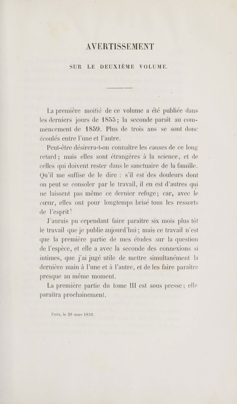 AVERTISSEMENT SUR LE DEUXIÈME VOLUME. La première moitié de ce volume a été publiée ‘dans les derniers jours de 1855; la seconde parait au com- mencement de 41859. Plus de trois ans se sont done écoulés entre l’une et l’autre. Peut-être désirera-t-on connaitre les causes de ce long retard; mais elles sont étrangères à la science, et de celles qui doivent rester dans le sanctuaire de la famille. Qu'il me suffise de le dire : s'il est des douleurs dont on peut se consoler par le travail, il en est d’autres qui ne laissent pas même ce dernier refuge; car, avec le cœur, elles ont pour longtemps brisé tous les ressorts de lesprit! | J'aurais pu cependant faire paraitre six mois plus tôt le travail que je publie aujourd'hui; mais ce travail n’est que la première partie de mes études sur la question de l’espèce, et elle a avec la seconde des connexions si intimes, que j'ai jugé utile de mettre simultanément la dernière main à l’une et à l’autre, et de les faire paraitre presque au même moment. La première partie du tome IE est sous presse; elle paraîtra prochainement. Paris, le 20 mars 1859.