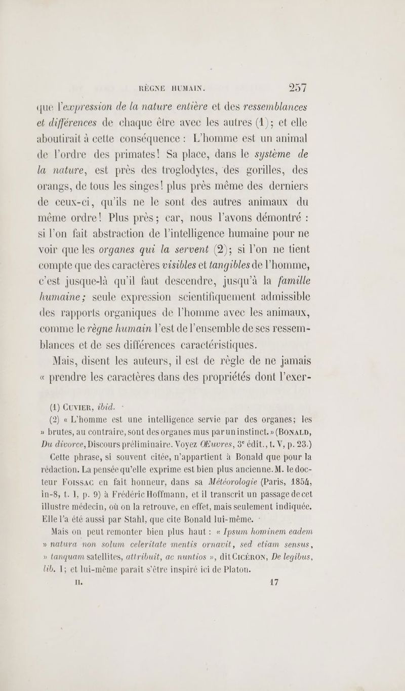 que l'expression de la nature entière et des ressemblances et différences de chaque être avee les autres (1); et elle aboutirait à cette conséquence : L'homme est un animal de l’ordre des primates! Sa place, dans le système de la nature, est près des troglodytes, des gorilles, des orangs, de tous les singes! plus près même des derniers de ceux-ci, qu'ils ne le sont des autres animaux du même ordre! Plus près; car, nous l’avons démontré : si l'on fait abstraction de l'intelligence humaine pour ne voir que les organes qui la servent (2); si l’on ne tient compte que des caractères visibles et tangibles de l’homme, c’est jusque-là qu'il faut descendre, jusqu'à la famille humaine; seule expression scientifiquement admissible des rapports organiques de l’homme avec les animaux, comme le règne humain l’est de l’ensemble de ses ressem- blances et de ses différences caractéristiques. Mais, disent les auteurs, il est de règle de ne jamais « prendre les caractères dans des propriétés dont l’exer- (1) CUVIER, tbid. - (2) « L'homme est une intelligence servie par des organes; les » brutes, au contraire, sont des organes mus paruninstinct. » (BONALD, Du divorce, Discours préliminaire. Voyez Œuvres, 3° édit., t. V, p. 23.) Cette phrase, si souvent citée, n'appartient à Bonald que pour la rédaction. La pensée qu’elle exprime est bien plus ancienne. M. le doc- teur Foissac en fait honneur, dans sa Météorologie (Paris, 1854, in-8, t. 1, p. 9) à Frédéric Hoffmann, et il transcrit un passage de cet illustre médecin, où on la retrouve, en effet, mais seulement indiquée, Elle l’a été aussi par Stahl, que cite Bonald lui-même. : Mais on peut remonter bien plus haut: « Zpsum hominem eadem » natura non solum celeritate mentis ornavit, sed etiam sensus, » tanquam satellites, attribuit, ac nuntios », dit CICÉRON, De legibus, lib, 1; et lui-même paraît s'être inspiré ici de Platon. IL, 17