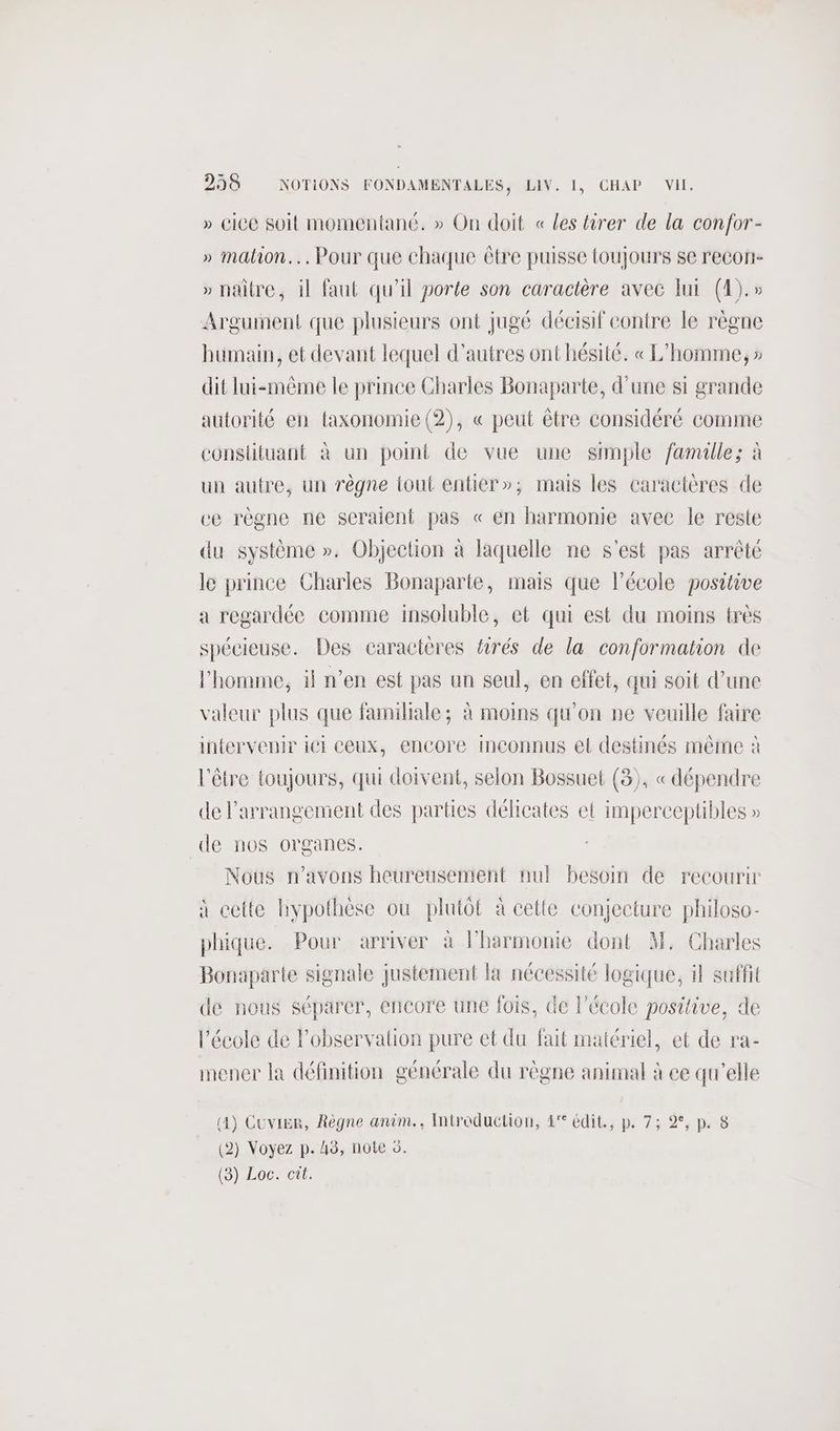 » CiCe Soit momentané. » On doit « les tirer de la confor- » mation. Pour que chaque être puisse toujours se recon- » naitre, il faut qu'il porte son caractère avec lui (4).» Argument que plusieurs ont jugé décisif contre le règne humain, et devant lequel d’autres ont hésité. « L'homme, » dit lui-même le prince Charles Bonaparte, d'une si grande autorité en taxonomie (2), « peut être considéré comme conslituant à un point de vue une simple famille; à un autre, un rêgne tout entier»; mais les caractères de ce règne ne seraient pas « en harmonie avec le resie du système ». Objection à laquelle ne s'est pas arrêté le prince Charles Bonaparte, mais que l’école positive a regardée comme insoluble, et qui est du moins très spécieuse. Des caractères firés de la conformation de l'homme, il n’en est pas un seul, en effet, qui soit d’une valeur plus que familiale; à moins qu'on ne veuille faire intervenir iél CeUX, encore inconnus et destinés même à l'être toujours, qui doivent, selon Bossuet (3), « dépendre de l’arrangemient des parties délicates et imperceptibles » de nos organes. Nous n'avons heureusement nul besoin de recourir à cette hypothèse ou plutôt à cette conjecture philoso- phique. Pour arriver à Pharmonie dont M. Charles Bonaparte signale justement la nécessité logique, il suffit de nous séparer, encore une fois, de l’école positive, de l’école de l’observaltion pure et du fait matériel, et de ra- mener la définition générale du règne animal à ce qu'elle 4) Cuvier, Règne anim... Introduction, 4° édit, p. 7; 2°, p. 8 ( (2) Voyez p. 45, note ©. (8) Loc. cit.
