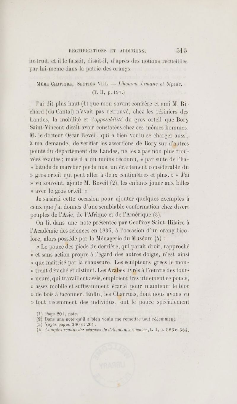 instruit, et il le faisait, disait-il, d’après des notions recueillies par lui-même dans la patrie des orangs. MÈME CHAPITRE, SECTION VIII, — L'homme bimance et bipéède, (D. Îl,.p. 197.) J'ai dit plus haut (1) que mon savant confrère et ami M. Ri.: chard (du Cantal) n'avait pas retrouvé, chez les résiniers des Landes, la mobilité et l’opposabilité du gros orteil que Bory Saint-Vincent disait avoir constatées chez ces mêmes hommes. M. le docteur Oscar Reveil, qui a bien voulu se charger aussi, à ma demande, de vérifier les assertions de Bory sur d’autres points du département des Landes, ne les à pas non plus trou- vées exactes ; mais il a du moins reconnu, «par suite de l’ha- » bitude de marcher pieds nus, un écartement considérable du » gros orteil qui peut aller à deux centimètres et plus. » « Fai » vu souvent, ajoute M. Reveil (2), les enfants jouer aux billes » avec le gros orteil. » | Je saisirai cette occasion pour ajouter quelques exemples à ceux que j'ai donnés d’une semblable conformation chez divers peuples de l’Asie, de l’Afrique et de l'Amérique (3). On lit dans une note présentée par Geoffroy Saint-Hilaire à l’Académie des sciences en 1836, à l’occasion d’un orang bico- lore, alors possédé par la Ménagerie du Muséum (4) : « Le pouce des pieds de derrière, qui paraît droit, rapproché » et sans action propre à l'égard des autres doigts, n'est ainsi » que maitrisé par la chaussure. Les sculpteurs grecs le mon- » trent détaché et distinct. Les Arabes livrés à l'œuvre des tour- » neurs, qui travaillent assis, emploient très utilement ce pouce, » assez mobile et suffisamment écarté pour maintenir le bloc » de bois à façonner. Enfin, les Charruas, dont nous avons vu » tout récemment des individus, ont le pouce spécialement (4) Page 201, note: (2) Dans une note qu’il a bien voulu me remettre tout récemment. (3) Voyez pages 200 et 201.