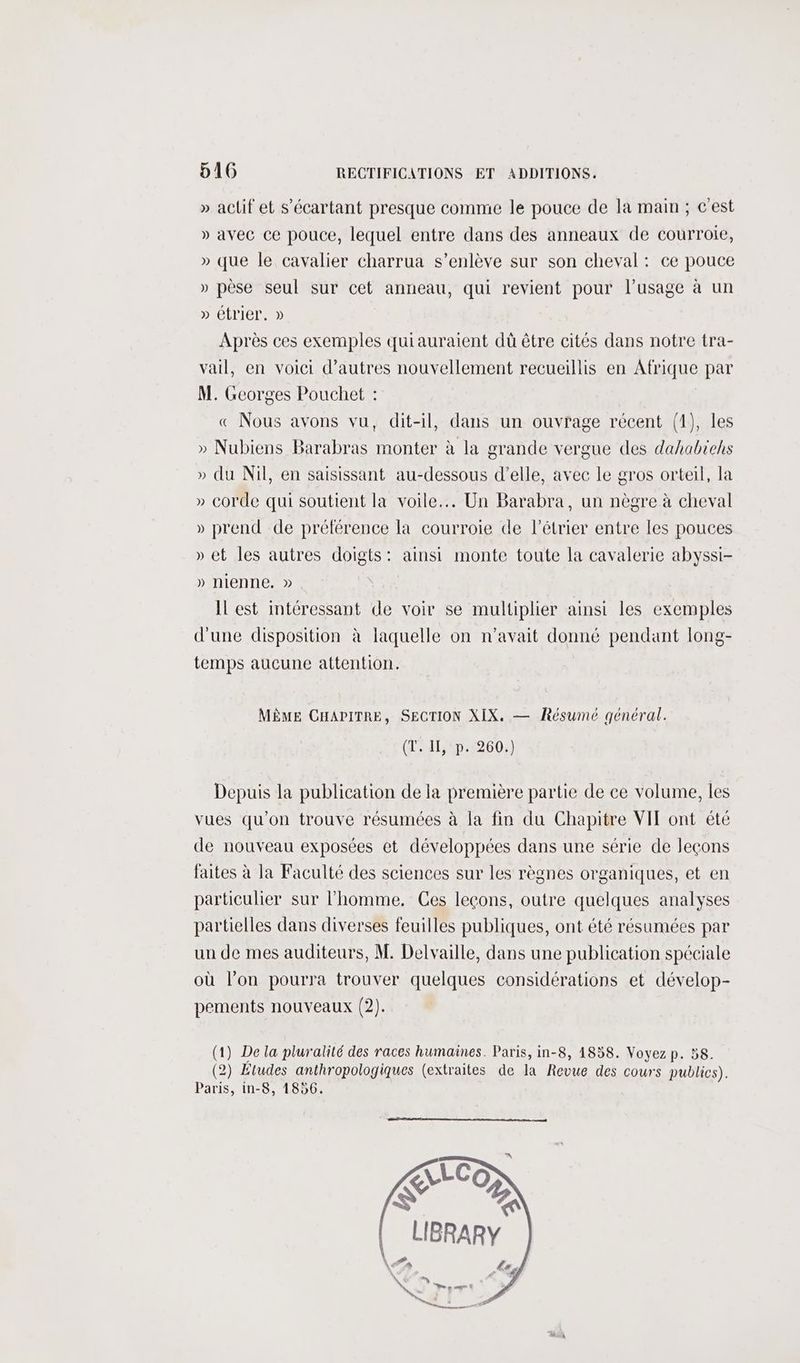 » actif et s’'écartant presque comme le pouce de la main ; c'est » avec ce pouce, lequel entre dans des anneaux de courroie, » que le cavalier charrua s’enlève sur son cheval: ce pouce » pèse seul sur cet anneau, qui revient pour l'usage à un » étrier. » Après ces exemples quiauraient dû être cités dans notre tra- vail, en voici d’autres nouvellement recueillis en Afrique par M. Georges Pouchet : « Nous avons vu, dit-il, dans un ouvrage récent (1), les » Nubiens Barabras monter à la grande vergue des dahabiehs » du Nil, en saisissant au-dessous d'elle, avec le gros orteil, la » corde qui soutient la voile... Un Barabra, un nègre à cheval » prend de préférence la courroie de l’étrier entre les pouces » et les autres doigts: ainsi monte toute la cavalerie abyssi- » nienne. » IL est intéressant de voir se multiplier ainsi les exemples d'une disposition à laquelle on n'avait donné pendant long- temps aucune attention. MÊME CHAPITRE, SECTION XIX. — Résumé général. (T. II, p. 260.) Depuis la publication de la première partie de ce volume, les vues qu'on trouve résumées à la fin du Chapitre VIT ont été de nouveau exposées et développées dans une série de leçons faites à la Faculté des sciences sur les règnes organiques, et en particulier sur l’homme. Ces leçons, outre quelques analyses partielles dans diverses feuilles publiques, ont été résumées par un de mes auditeurs, M. Delvaille, dans une publication spéciale où l’on pourra trouver quelques considérations et dévelop- pements nouveaux (2). (1) De la pluralité des races humaines. Paris, in-8, 1858. Voyez p. 58. (2) Études anthropologiques (extraites de la Revue des cours publics). Paris, in-8, 1856.
