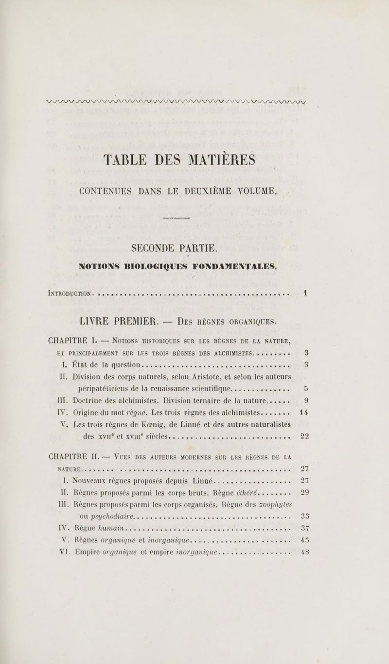 TABLE DES MATIÈRES CONTENUES DANS LE DEUXIÈME VOLUME, SECONDE PARTIE. NOTIONS BIOLOGIQUES FONDAMENTALES, MAROC una este EC AE a ad à 00.000. LIVRE PREMIER. — DEs RÈGNES ORGANIQUES, CHAPITRE I. — NOTIONS HISTORIQUES SUR LES RÈGNES DE LA NATURE, EÏ PRINCIFALEMENT SUR LES TROIS RÈGNES DES ALCHIMISTES, so 1. Et dé 'qMedtions n net ne nd ep à IT. Division des corps naturels, selon Aristote, et selon les auteurs péripatétiiciens de la renaissance scientifique. ...... Ant «à HT. Doctrine des alchimistes. Division ternaire de la nature...... IV. Origine du mot règne. Les trois règnes des alchimistes....... V, Les trois règnes de Kœænig, de Linné et des autres naturalistes DEN TNT ANDRE HÉMIRR Se dre dés moliadete ee CHAPITRE II. — VUES DES AUTEURS MODERNES SUR LES RÈGNES DE LA 0000000900 IT. Règnes proposés parmi les corps bruts. Règne éthéré....... ' IT. Règnes proposés parmi les corps organisés. Règne des zoophytes ou psychodiaire.....…. sé 0.0. IV. Règne humain. 2... : V. Règnes organique et inorganique....,......se... nl