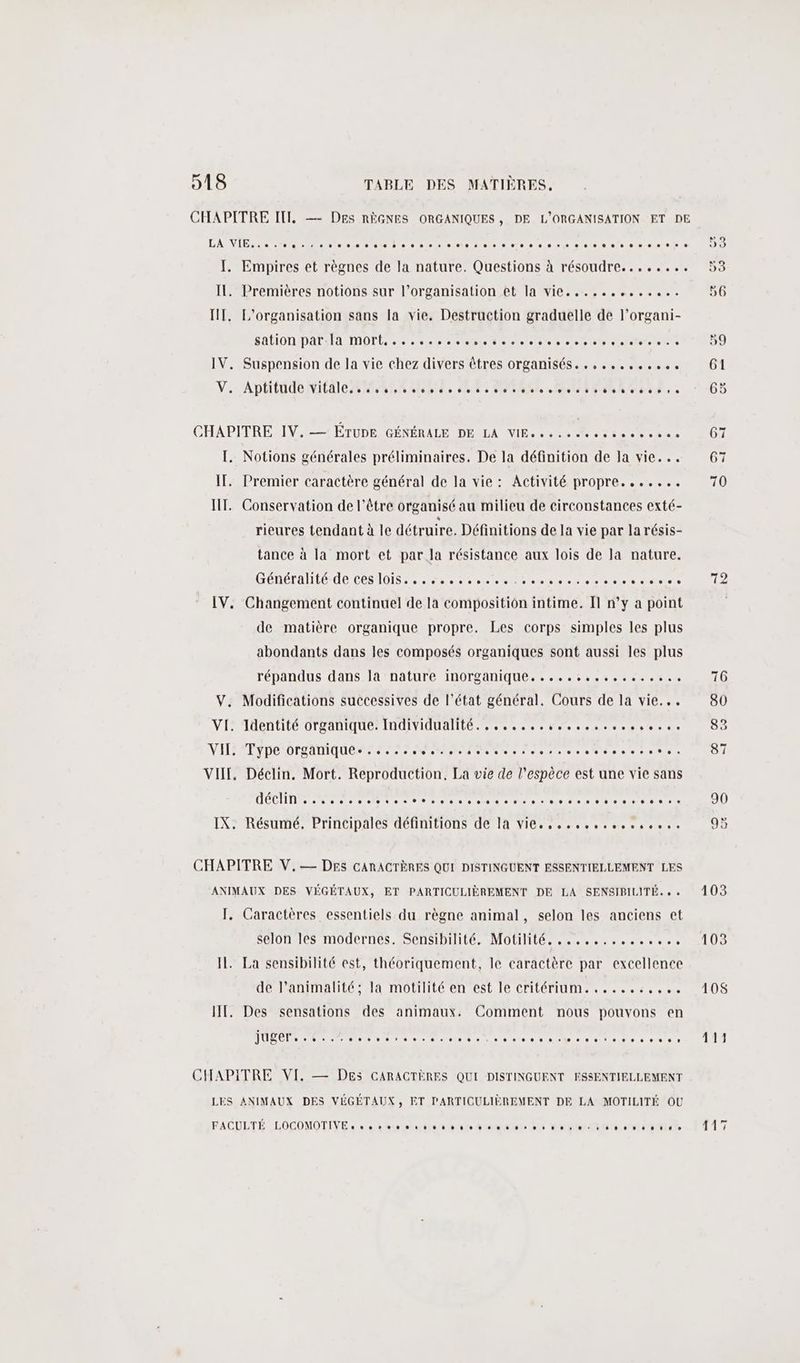 CHAPITRE IT, — Des RÈGNES ORGANIQUES, DE L'ORGANISATION ET DE LA VI sen ni snenn ts D: bon des pvp ns ses 010 © 010 # = os ee» D: I. Empires et règnes de la nature. Questions à résoudre........ 53 IL, Premières notions sur l’organisation et la vie......,...,.. 56 IT. L'organisation sans la vie. Destruction graduelle de l’organi- SAPON DALIFA IMOPÉ ess seb eee -rpo% res ec 59 IV. Suspension de la vie chez divers êtres organisés. ........0.. 61 V.. Aplitüde Vitale 0024 t00t4 o 60% She et ton 58 : » 5 CHAPITRE. IV.-— ÉTUDE GÉNÉRALE DE LA VIE. » » » » de oo 3 » 0 0 0 0» e 67 TI. Notions générales préliminaires. De la définition de la vie... 67 IT. Premier caractère général de la vie: Activité propre. ...... 70 IT. Conservation de l'être organisé au milieu de circonstances exté- rieures tendant à le détruire. Définitions de la vie par la résis- tance à la mort et par la résistance aux lois de la nature. D'ÉDETANIE UE CESIDIS see ste beooepves chacuecerse Le IV. Changement continue] de la composition intime. Il n’y a point de matière organique propre. Les corps simples les plus abondants dans les composés organiques sont aussi les plus répandus dans la nature inorganique................. 76 V. Modifications successives de l’état général, Cours de la vie... 80 VI: Identité organique: Individnalité. ,...,. 8 scores. 83 NILTYPE O0 SAMU EP RP Es amorce rente OI VII. Déclin. Mort. Reproduction, La vie de l'espèce est une vie sans IX. Résumé. Principales définitions de la vie. ..........,0.. 95 CHAPITRE V,— DES CARACTÈRES QUI DISTINGUENT ESSENTIELLEMENT LES ANIMAUX DES VÉGÉTAUX, ET PARTICULIÈREMENT DE LA SENSIBILITÉ... 103 J. Caractères essentiels du règne animal, selon les anciens et selon les modernes. Sensibilité. Motilité. .............. 103 IL. La sensibilité est, théoriquement, le caractère par excellence de l’animalité; la motilité en est le critérium.......:,.... 410$ IT. Des sensations des animaux. Comment nous pouvons en PORT re ee au mnt ia eee san ue cs Uri eur 411 CHAPITRE VI. — DEs CARACTÈRES QUI DISTINGUENT ESSENTIELLEMENT LES ANIMAUX DES VÉGÉTAUX, ET PARTICULIÈREMENT DE LA MOTILITÉ OU FACULTÉ LOCOMOTIVE. « ss 20 otltisrannmAa mere st toinmneniinin tu 17