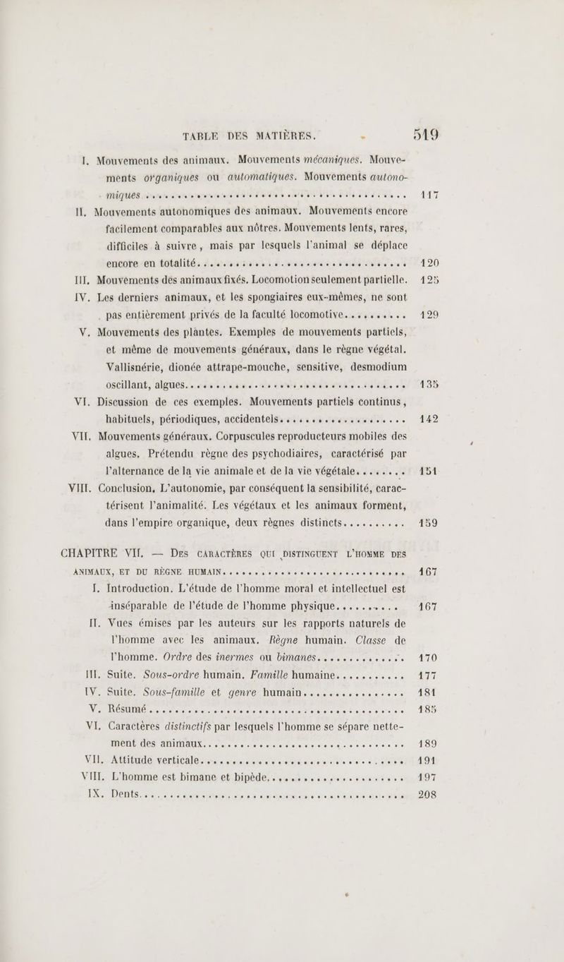 IL. Mouvements des animaux. Mouvements mécaniques. Mouve- ments organiques où automatiques. Mouvements autono- MIQUES. someone nes dpt esters Il, Mouvements autonomiques des animaux. Mouvements encore facilement comparables aux nôtres. Mouvements lents, rares, difficiles à suivre, mais par lesquels l'animal se déplace encote-en totalité, écucsssoses sc sue so dos cos ee 0 IT, Mouvéments des animaux fixés. Locomotion seulement partielle. IV. Les derniers animaux, et les spongiaires eux-mêmes, ne sont pas entièrement privés de la faculté locomotive...,,,.,.... V, Mouvements des plantes. Exemples de mouvements partiels, et même de mouvements généraux, dans le règne végétal. Vallisnérie, dionée attrape-mouche, sensitive, desmodium oscillant, algués. 4 és boudoe ose oui 0e 8e dut s obe de de VI. Discussion de ces exemples. Mouvements partiels continus, habituels, périodiques, accidentels...,.,,.,.,.,,..,.,... VIT, Mouvements généraux. Corpuscules reproducteurs mobiles des algues, Prétendu règne des psychodiaires, caractérisé par l’alternance de la vie animale et de la vie végétale. ....... VII. Conclusion, L’autonomie, par conséquent la sensibilité, carac- térisent l’animalité. Les végétaux et les animaux forment, dans l'empire organique, deux règnes distincts........,. CHAPITRE VIT. — Des CARACTÈRES QUI DISTINGUENT L'HOMME DES ANIMAUX, .BT DD, RÉGNE. ROMAIN oc de dnet ee nu és es doit [. Introduction. L'étude de l’homme moral et intellectuel est inséparable de l’étude de l’homme physique. ,....,..,,. IT. Vues émises par les auteurs sur les rapports naturels de l’homme avec les animaux. Règne humain. Classe de l’homme. Ordre des inermes ou bimanes.....,,,.,.,,%, HT, Suite. Sous-ordre humain. Famille humaine. .....,,.... IV. Suite. Soûus-jamaule et genre- human... ssssvoosco se LÉ PORN T ET RE PT EP TE M EPP VI, Caractères distinctifs par lesquels l'homme se sépare nette- PR OR AE Loue s crane dent veste do VIRE Venice 4e à rue éme ee à eût connu ble 0 se dE Ft VII. L'homme est bimane et bipède, ; su ms mosseven sons ss LA. DONS. en es te enr 5 à éndogémone are dirt ue dut 120 425 429 151 159
