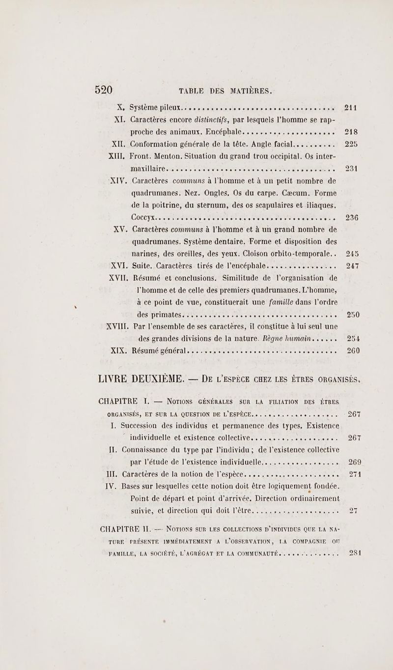 X SYSPDEDIIOUX 2 enr me rire spMenent dt date dut XI. Caractères encore distinctifs, par lesquels l’homme se rap- proche des animaux. Encéphale... 00 60hr0 » XII, Conformation générale de la tête. Angle facial.......... XIII, Front. Menton. Situation du grand trou occipital. Os inter- MAXIAIrTÉ RSR, UMR NN RTE AU D FR T Er. XIV. Caractères communs à l’homme et à un petit nombre de quadrumanes. Nez. Ongles, Os du carpe. Cæcum. Forme de la poitrine, du sternum, des os scapulaires et iliaques. COCCYX SARA RNERS COUR FT NC RE Te ST NE UE à XV. Caractères communs à l’homme et à un grand nombre de quadrumanes. Système dentaire. Forme et disposition des narines, des oreilles, des yeux. Cloison orbito-temporale.. XVI. Suite. Caractères tirés de l’encéphale, ......,,....... XVII, Résumé et conclusions. Similitude de l’organisation de l'homme et de celle des premiers quadrumanes. L'homme, à ce point de vue, constituerait une famille dans l’ordre DES MDITINATES PNR RS QU Pot etais olsteisintes as Piolt 19 XVIII. Par l’ensemble de ses caractères, il constitue à lui seul une des grandes divisions de la nature. Règne humain... ... XIX-URésumé général, 62.5 HR ee svetr 6... 236 CHAPITRE I. — NoTIONS GÉNÉRALES SUR LA FILIATION DES ÊTRES ORGANISÉS, ET. SUR LA. QUESTION DE L'ESPÈCE. + . « 0 cesse eee J. Succession des individus et permanence des types. Existence individuelle et existence collective. . ...,..0.. I. Connaissance du type par l'individu ; de l'existence collective par l’étude de l'existence individuelle,.,............. IT. Caractères de la notion de l'espèce. ...,.... IV. Bases sur lesquelles cette notion doit être logiquement fondée. Point de départ et point d'arrivée. Direction ordinairement suivie, et direction qui doit l'être CHAPITRE 11. -— NOTIONS SUR LES COLLECTIONS D'INDIVIDUS QUE LA NA- TURE PRÉSENTE IMMÉDIATEMENT A L'OBSERVATION, LA COMPAGNIE OÙ FAMILLE, LA SOCIÉTÉ, L'AGRÉGAT ET LA COMMUNAUTÉ, . 0e