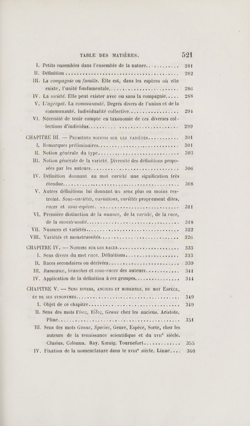 I. Petits ensembles dans l'ensemble de [a nature......,..... LE CDI Se FER RP D UN ME FN Se Pot Does ses HT. La compagnie ou famille. Elle est, dans les espèces où elle existe l'unité fondamentale... à, releases. IV. La société. Elle peut exister avec ou sans la compagnie... ... V. L'agrégat. La communauté. Degrés divers de l’union et de la communauté. Individualité collective... ..........%%... VI. Nécessité de tenir compte en taxonomie de ces diverses col- Rétions d'NIdus PSN PEL A RP CHAPITRE TE. — PREMIÈRES NOTIONS SUR LES VARIÉTÉS» se... KR NeRarques prÉHANDAIFÉS, «Le. es heds die den à - I. Notion générale du type...... ET . HI. Notion générale de la variété, Diversité des définitions propo- ERMDUE OR AO. des nine led emmener di IV. Définition donnant au mot variété une signification très CPAM. 53 ed an se ie den ar AN en den. V. Autres définitions lui donnant un sens plus ou moins res- treint. Sous-variélés, variations, variétés proprement dites, races. Gb : SOUS -CSPÉCES. Ke L'an de uiiiere die RS ee de VI, Première distinction de la nuance, de la variété, de la race, D D MM en dou ne dos € dte dre et al NT ve VII. Nuances et variétés......., de Pat ot sie nee ie mie VHI: Variétés et monstruoaibés.s. se ssuocs semences lisses CHAPITRE IV. NOTIONS SUR LES RACES. « cs oo tee oser se I. Sens divers du mot race. Définitions... se ons ae IE, Races secondaires.ot dérivées. 4e sumaasé « tadoveste sn de HI, Rameaux, branches et sous-races des auteurs.......,,,,. IV. Application de la définition à ces groupes. ...,....,.,.,,.. CHAPITRE V. — SENS DIVERS, ANCIENS ET MODERNES, DU MOT ESPÈCE, PUR D DONNE eme rt dia da nsadaes oc ecece% PR RCE DR er met ne denses cotes eee II. Sens des mots Tévos, Eidos, Genus chez les anciens. Aristote. PME ST run eee us as ei SAR MN DOS uR Se NU ve tue 5 à 00 5-6 + IT. Sens des mots Genus, Species, Genre, Espèce, Sorte, chez les auteurs de la renaissance scientifique et du xvu° siècle. Clusius. Colonna. Ray. Kœnig. Tournefort..,,...,.,,.. IV. Fixation de la nomenclature dans le xvin° siècle, Linné.... 306 208