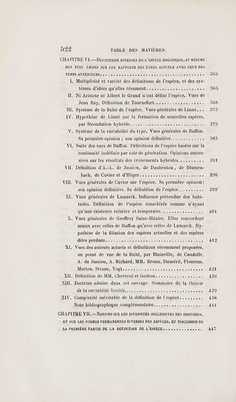 CHAPITRE VL.—Dé£riNITIONS DIVERSES DE L'ESPÈCE ORGANIQUE, ET RÉSUMÉ DES VUES ÜMISES SUR LES RAPPORTS DES ÊTRES ACTUELS AVEC CEUX DES TEMPS ANTÉRIEURS es date 018 pp brie DR te RU UT de ea céruv É - L Multiplicité et variété des définitions de l’espèce, et des sys- tèmes d'idées qu’elles résument, ,.....,,,..».%+e.99e Il. Ni Aristote ni Albert le Grand n'ont défini l’espèce, Vues de Jean Ray, Définition de Tournefort.......... Hate II, Système de la fixité de l’espèce. Vues générales de Linné, IV. Hypothèse de Linné sur la formation de nouvelles espèces, par fécondation hybride. .... ....... RP RES EC V. Système de la variabilité du pere Vues générales de Buffon. Sa première opinion ; son opinion définitive............. VI. Suite des vues de Buffon. Définitions de l’espèce basées sur la continuité indéfinie par voie de génération. Opinions succes- sives sur les résultats des croisements hybrides...,...,..., VII. Définition d’A.-L. de Jussieu, de Daubenton, de Blumen- bach,; de Cuvier et d'HIISer ee se nm ee mens se nee VII. Vues générales de Cuvier sur l’espèce. Sa première opinion; son opinion définitive. Sa définition de l'espèce......,... IX. Vues générales de Lamarck. Influence prétendue des habi- tudes. Définition de l'espèce considérée comme n'ayant qu’une existence relative et temporaire. .......,:.,,, X. Vues générales de Geoffroy Saint-Hilaire. Elles concordent mieux avec celles de Buffon qu'avec celles de Lamarck. Hy- pothèse de la filiation des espèces actuelles et des espèces dites perdtes:sr Vienne FPS OL AT LP XI. Vues des auteurs actuels et définitions récemment proposées, au point de vue de la fixité, par Blainville, de Candolle, À. de Jussieu, À. Richard, MM. Bronn, Duméril, Flourens, dorion Sins TO ie XII. Définition de MM, Chevreul et Godron.......,,.......,... XIII. Doctrine admise dans cet ouvrage. Sommaire de la théorie deldvariabililé imaltées, ss ses suce + èsee RÉPARER PERS XIV, Complexité inévitable de la définition de l'espèce. ..,.,.,.. Note bibliographique complémentaire............,...4... CHAPITRE VIH,—NoTiONS SUR LES DIVERSITÉS SUCCESSIVES DES INDIVIDUS, ET SUR LES FORMES PERMANENTES DIVERSES DES ESPÈCES, ET DISCUSSION DE LA PREMIÈRE PARTIE DE LA DÉFINITION DE L’ESPÈCE + »s0s00099000: 305 365 308 373 379 383 404 412
