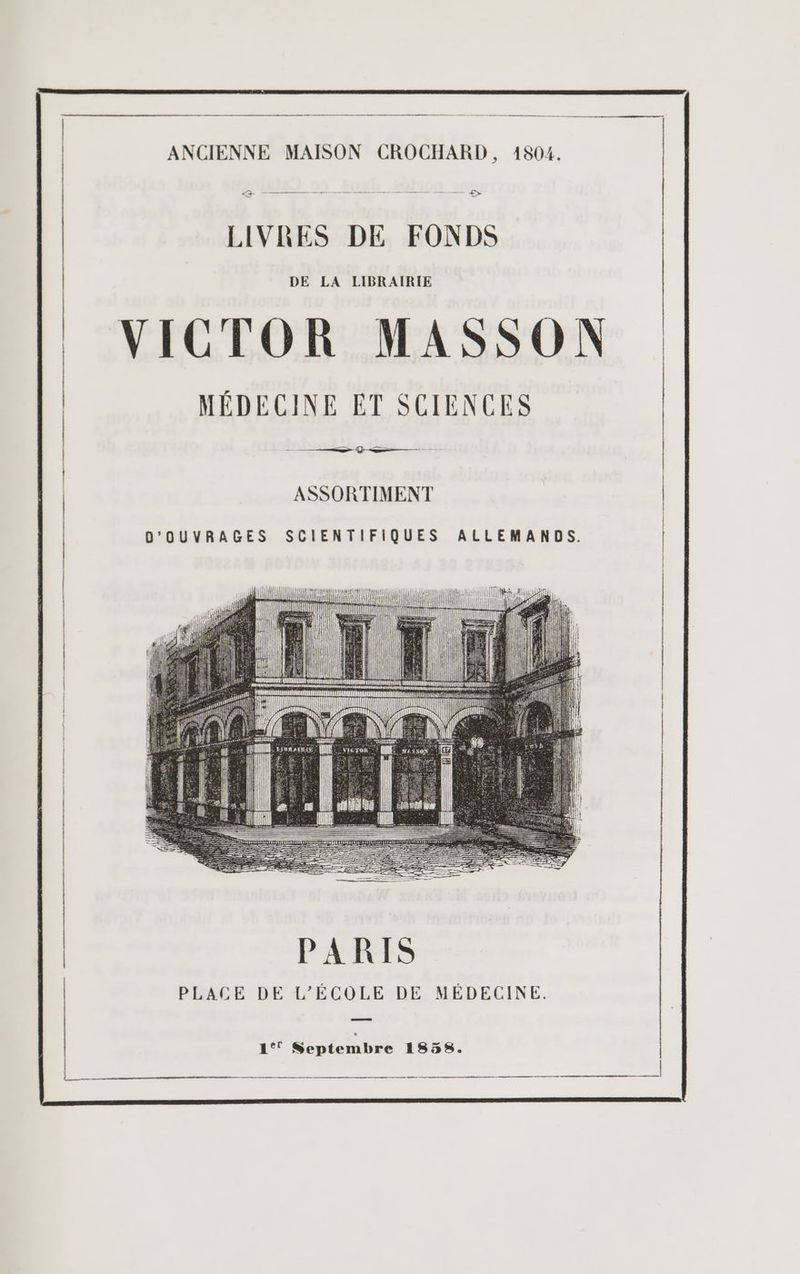 0 a ANCIENNE MAISON CROCHARD, 1804. À ———————— ——— ————— — — —— $> LIVRES DE FONDS DE LA LIBRAIRIE VICTOR MASSON MÉDECINE ET SCIENCES > Ÿ-—— ASSORTIMENT D'OUVRAGES SCIENTIFIQUES ALLEMANDS. PARIS PLACE DE L'ÉCOLE DE MÉDECINE. 1°! Septembre 1858. ep