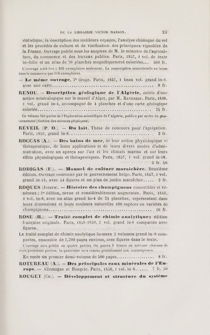 statistique, la description des meilleurs cépages, l'analyse chimique du sol et les procédés de culture et de vinification des principaux vignobles de la France. Ouvrage publié sous les auspices de M. le ministre de l’agricul- ture, du commerce et des travaux publics. Paris, 1857, 1 vol. de texte in-folio et un atlas de 70 planches magnifiquement coloriées... 360 fr. L'ouvrage a été tiré à 200 exemplaires seulement. La souscription ministérielle ne laisse dans le commerce que 118 exemplaires. — Le même ouvrage, 2° tirage. Paris, 1857, 1 beau vol. grand in-$, avec une carte....... ns hit ble SRE -oradf ouh LE Aa Heduér. RENOU. — Description géologique &e l'Algérie, suivie d’une notice minéralogique sur le massif d’Alger, par M. RAVERG1E. Paris, 1848, 1 vol. grand in-4, accompagné de 4 planches et d’une carte géologique CEE ae de 4e: vs MOST RES 0 RSR Da use he de seeds. AUD: Ce volume fait partie de l’Exploration scientifique de l’Algérie, publiée par ordre du gou- vernement (Section des sciences physiques). RÉVEIL (P. O.). — Du lait. Thèse de concours pour l’agrégation. Pañis, 1856, Stand IN-84 eco. ce tetes À Déare de te SU: CPL ROCCAS (A.). — Des baïins de mer, de leur action physiologique et thérapeutique, de leurs applications et de leurs divers modes d’admi- nistration, avec un aperçu sur l'air et les climats marins et sur leurs effets physiologiques et thérapeutiques. Paris, 1857, 1 vol. grand in-18. 3 fr. 50 RODIGAS (F.). — Manuel de culture maraîchère, Deuxième édition. Ouvrage couronné par le gouvernement belge. Paris, 1857, 1 vol. grand in-18, avec 54 figures et un plan de jardin maraîcher..... 2? fr. ROQUES (Josepu). — Histoire des champignons comestibles et vé- néneux ; 2e édition, revue et considérablement augmentée. Paris, 1841, 1 vol. in-8, avec un atlas grand in-4 de 24 planches, représentant dans leurs dimensions et leurs couleurs naturelles 100 espèces ou variétés de CHANSONS... ne. de sa do APR PRE RENE sursis LOT. ROSE (H.). — Wraité complet de chimie analytiques; édition française originale. Paris, 1858-1859, 2 vol. grand in-8 compactes avec figures. Le traité complet de chimie analytique formera 2 volumes grand in-8 com- pactes, ensemble de 2,200 pages environ, avec figures dans le texte. L'ouvrage sera publié en quatre parties. On paiera 8 francs en retirant chacune de trois premières parties; la quatrième sera remise gratuitement aux souscripteurs. En vente un premier demi-volume de 500 pages................ Censs Ér ROTUREAU (A. — Bes principales eaux minérales de l’Eu- rope. — Allemagne et Hongrie. Paris, 1858, 1 vol. in-8...... 7 fr. 50 ROUGET (CH. — Ebéveloppement et structure du système
