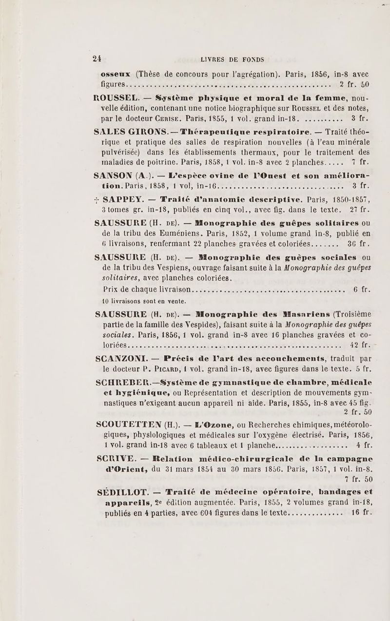 osseux (Thèse de concours pour l’agrégation). Paris, 1856, in-8 avec figurésimuts ronbriaes ex Ar tai tas fliele are, arbre. mile 214.450 ROUSSEL. — Système physique et moral de la femme, nou- velle édition, contenant une notice biographique sur RousseL et des notes, par le docteur Cerise. Paris, 1855, 1 vol. grand in-18. .......... 3 1 SALES GIRONS.—T'hérapeutique respiratoire. — Traité théo- rique et pratique des salles de respiration nouvelles (à l’eau minérale pulvérisée) dans les établissements thermaux, pour le traitement des maladies de poitrine. Paris, 1858, 1 vol. in-8 avec 2 planches. .... aid SANSON (A.). — L’espèce ovine de l’Ouest et son améliora- LLON PATIS PISE TSTEVOL AIT ere re Re EN ur Site + SAPPEY. — Wraité d'anatomie descriptive. Paris, 1850-1857, 3 tomes gr. in-18, publiés en cinq vol., avec fig. dans le texte. 27fr. SAUSSURE (H. DE). — Monographie des guêpes solitaires ou de la tribu des Euméniens. Paris, 1852, 1 volume grand in-8, publié en 6 livraisons, renfermant 22 planches gravées et coloriées....... 36 fr. SAUSSURE (H. DE). — Monographie des guêpes sociales ou de la tribu des Vespiens, ouvrage faisant suite à la Monographie des guépes solitaires, avec planches coloriées. Prix de chaque livraison....... AR vPro tés Er MIRE he HOT. 10 livraisons sont en vente. SAUSSURE (H. DE). — Monographie des Masariens (Troisième partie de la famille des Vespides), faisant suite à la Monographie des guêpes sociales. Paris, 1856, 1 vol. grand in-8 avec 16 planches gravées et co- le docteur P. Picarp, { vol. grand in-18, avec figures dans le texte. 5 fr. SCHREBER.—Système de gymnastique de chambre, médicale et hygiénique, ou Représentation et description de mouvements gym- nastiques n’exigeant aucun appareil ni aide. Paris, 1855, in-8 avec 45 fig. à fr. 50 SCOUTETTEN (H.). — L'Ozone, ou Recherches chimiques, météorolo- giques, physiologiques et médicales sur l'oxygène électrisé. Paris, 1856, 1 vol. grand in-18 avec 6 tableaux et 1 planche... ..…. + PONARE E 4 fr. SCRIVE. — Relation médico-chirurgicale de la campagne d'Orient, du 31 mars 1854 au 30 mars 1856. Paris, 1857, 1 vol. in-8. Tire 00 SÉDILLOT. — Mraité de médecine opératoire, bandages et appareils, % édition augmentée. Paris, 1855, 2 volumes grand in-18, publiés en 4 parties, avec 604 figures dans le texte...... A SU TU CFE