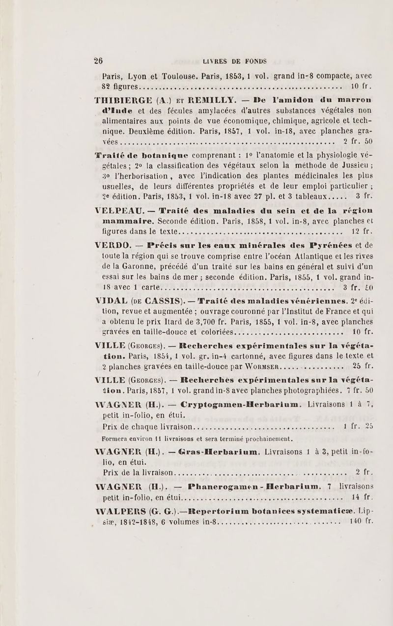 Paris, Lyon et Toulouse. Paris, 1853, 1 vol. grand in-8 compacte, avec 82 figures...... katie ts TBE consoles sal feu stéhretos été 10 fr. THIBIERGE (A.) £r REMILLY. — De l’amidon du marron d’Ende et des fécules amylacées d’autres substances végétales non alimentaires aux points de vue économique, chimique, agricole et tech- nique. Deuxième édition. Paris, 1857, 1 vol. in-18, avec planches gra- VÉBSE fan RER INR ÉCRIS ASE RE tenta ec de RON ONEND Wraité de botanique comprenant : 1° l’anatomie et la physiologie vé- gétales ; 20 la classification des végétaux selon la méthode de Jussieu ; 30 l’herborisation, avec l'indication des plantes médicinales les plus usuelles, de leurs différentes propriétés et de leur emploi particulier ; 2e édition. Paris, 1853, 1 vol. in-18 avec 27 pl. et 3 tableaux..... 3 fr. VELPEAU. — Traité des maladies du sein et de la région mammaire, Seconde édition. Paris, 1858, 1 vol. in-8, avec planches et fivPuresidanmie (exi8 2 0 20 - Po De er RAT NOR ont een 1266: VERDO. — Précis sur les eaux minérales des Pyrénées et de toute la région qui se trouve comprise entre l’océan Atlantique et les rives de la Garonne, précédé d’un traité sur les bains en général et suivi d’un essai sur les bains de mer ; seconde édition. Paris, 1855, 1 vol. grand in- PONANÉC ET ER OR Re vins en rer e rr 1e Re Roc er done hi à ad) VIDAL (pe CASSIS).— 'Wraité des maladies vénériennes. 2° édi- tion, revue et augmentée ; ouvrage couronné par l’Institut de France et qui a obtenu le prix Itard de 3,700 fr. Paris, 1855, 1 vol. in-8, avec planches gravées en taille-douce et coloriées....... a dard sr Te SOIT: VILLE (G£0RGES). — Recherches expérimentales sur la végéta- tiom. Paris, 1854, 1 vol. gr. in-4 cartonné, avec figures dans le texte et 2 planches gravées en taille-douce par WoRMsER..... Li HÉine Bir. VILLE (GeorGes). — Recherches expérimentales sur la végéta- Sion. Paris, 1857, { vol. grandin-8 avec planches photographiées. 7 fr. 50 Ce WAGNER (H.). — Cryptogamen-Herbarium. Livraisons 1 à 7, petit in-folio, en étui. Prixmdéchaqueldivraison.# fes nu aPLEenRenTe Li HRAUENÉE héfres2s Formera environ 11 livraisons et sera terminé prochainement. WAGNER (H.). — Gras-Herbarium. Livraisons 1 à 3, petit in-{o- lio, en étui. PHSAUOMANLIVTAISON. LS AL RE PER EU. nus der 2ur. WAGNER (H.). — Phanerogamen-Herbarium, 7 livraisons pelithin=folioenétui si. inter d'fentdonme - Sac st GE 14 fr. WALPERS (G. G.).—Bepertorium botanices systematicæ. Lip- siæ, 1812-1848, 6 volumes in-8....... Mu. UE RAR ARS OUR L ci 140 fr.