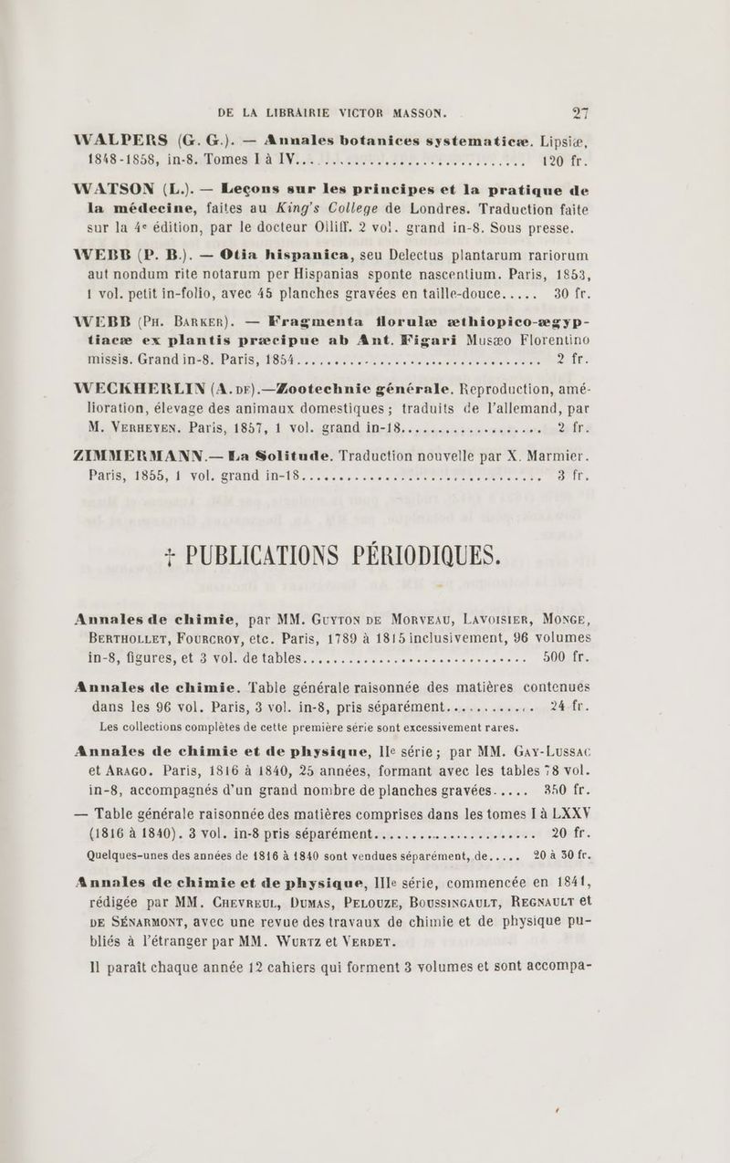 WALPERS (G.G.). — Annales botanices systematicæ. Lipsiæ, 1548-1858, In-By/omes Ra ÆENL.A Li SM IE NOT QE 120 fr. WATSON (L.). — Leçons sur les principes et la pratique de la médecine, faites au King's College de Londres. Traduction faite sur la 4° édition, par le docteur Oiliff. 2? vo!. grand in-8. Sous presse. WEBB (P. B.). — Otia hispanica, seu Delectus plantarum rariorum aut nondum rite notarum per Hispanias sponte nascentium. Paris, 1853, 1 vol. petit in-folio, avec 45 planches gravées en taille-douce..... 30 fr. WEBB (PH. BARkER). — Kragmenta florulæ æthiopico-ægyp- tiacæ ex plantis præcipue ab Ant. Figari Musæo Florentino misgis. Grand in-8. Paris, 1854..... BÉSERI ARS de eee oi A Ûr. WECKHERLIN (A.pr).—ÆZootechnie générale, Reproduction, amé- lioration, élevage des animaux domestiques ; traduits de l’allemand, par M. VERHEYEN. Paris, 1857, 1 vol. grand in-18...... schéma - La 2 #T 2 ZIMMERMANN.— La Solitude. Traduction nouvelle par X. Marmier. POI 1000, P VOR COM TD. ec se come 21e a se A D '1És + PUBLICATIONS PÉRIODIQUES. Annales de chimie, par MM. Guyron DE MORVEAU, LAVOISIER, MONGE, BERTHOLLET, FOURCROY, etc. Paris, 1789 à 1815 inclusivement, 96 volumes in-8, figures, et 3 vol. detables............. Rossi pe 500 fr. Annales de chimie. Table générale raisonnée des matières contenues dans les 96 vol. Paris, 3 vol. in-8, pris séparément............ 24-Âr. Les collections complètes de cette première série sont excessivement rares. Annales de chimie et de physique, Ile série; par MM. Gay-Lussac et ARAGO. Paris, 1816 à 1840, 25 années, formant avec les tables 78 vol. in-8, accompagnés d’un grand nombre de planches gravées. .... 840 fr. — Table générale raisonnée des matières comprises dans les tomes I à LXXV (1816 à 1840). 3 vol. in-8 pris séparément....... Satis PRÉ are 20 fr. Quelques-unes des années de 1816 à 1840 sont vendues séparément, de..... 20 à 30 fr. Annales de chimie et de physique, Ille série, commencée en 1841, rédigée par MM. CHEvREUL, Dumas, PELOUZE, BoussiNGAULT, REGNAULT et DE SÉNARMONT, avec une revue des travaux de chimie et de physique pu- bliés à l’étranger par MM. Wurrz et VERDET.