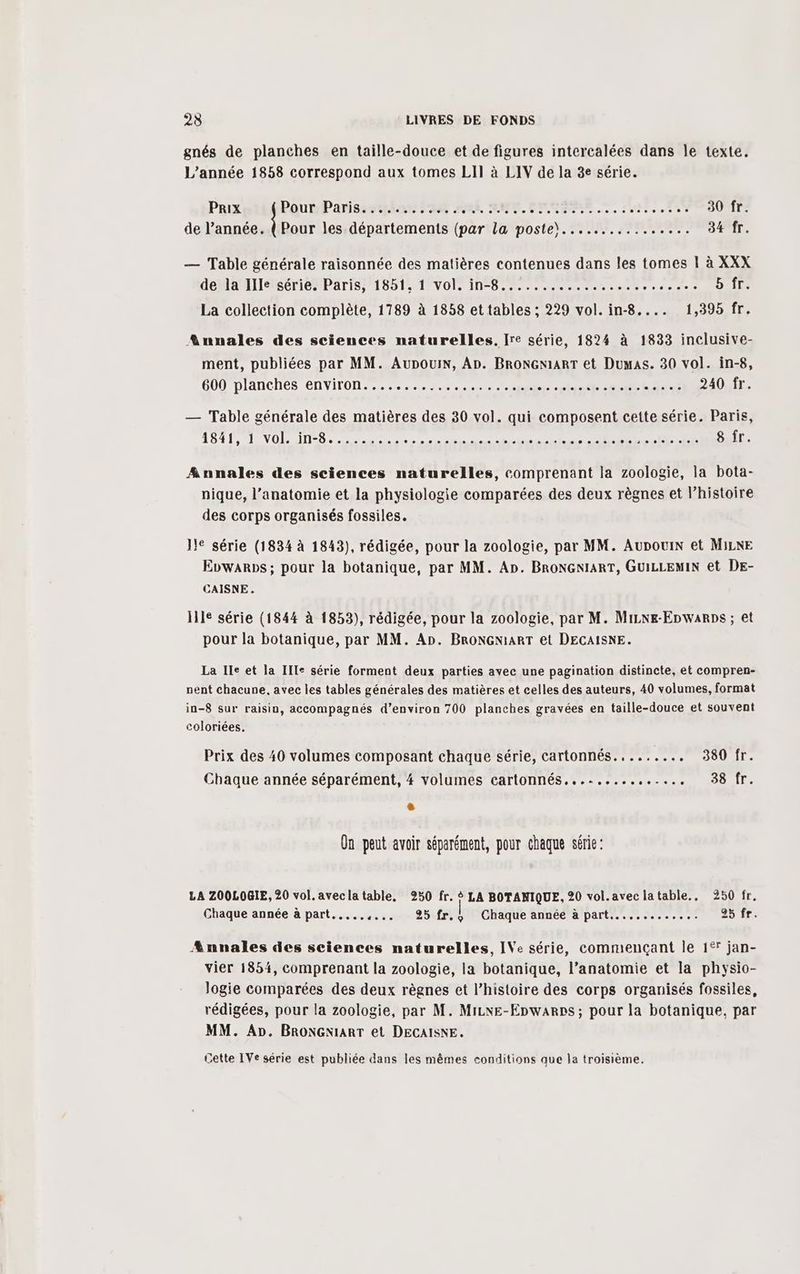 gnés de planches en taille-douce et de figures intercalées dans le texte. L'année 1858 correspond aux tomes LII à LIV de la 8e série. Prix Pour Parisssiphon an TR À Et EPP TEE EN 30 fr. de l’année. { Pour les départements (par la poste)................ 34 fr. — Table générale raisonnée des matières contenues dans les tomes 1 à XXX de la Ille série. Paris, 1851, 1 vol. in-8.................., 4187 DOTE La collection complète, 1789 à 1858 et tables ; 229 vol. in-8.... 1,395 fr. Annales des sciences naturelles. [re série, 1824 à 1833 inclusive- ment, publiées par MM. Aupouin, An. BRONGNIART et Dumas. 30 vol. in-8, GUO /DIANCHÉS ENVIFON 2. hntanibe#h-hans 240 fr. — Table générale des matières des 30 vol. qui composent cette série. Paris, LOL: VOL De SU D LE UP RUN TE: ON SET: Annales des sciences naturelles, comprenant la zoologie, la bota- nique, l’anatomie et la physiologie comparées des deux règnes et l’histoire des corps organisés fossiles. JIe série (1834 à 1843), rédigée, pour la zoologie, par MM. Aupouin et MiinE Evwarps; pour la botanique, par MM. An. BRONGNIART, GUILLEMIN et DE- CAISNE. lle série (1844 à 1853), rédigée, pour la zoologie, par M. Mizxe-Enwarps ; et pour la botanique, par MM. An. BRONGN:ART et DECAISNE. La Ile et la Ille série forment deux parties avec une pagination distincte, et compren- nent chacune, avec les tables générales des matières et celles des auteurs, 40 volumes, format in-8 sur raisin, accompagnés d’environ 700 planches gravées en taille-douce et souvent coloriées, Prix des 40 volumes composant chaque série, cartonnés......... 380 fr. Chaque année séparément, #4 volumes cartonnés......... van 38 fr. On peut avoir séparément, pour chaque série: LA ZOOLOGIE, 20 vol. avec la table, 250 fr. $ LA BOTANIQUE, 20 vol.avec latable.. 250 fr. Chaque année à part.....,... 25 fr. | Chaque année à part............. 25 fr. Annales des sciences naturelles, IVe série, commençant le 1° jan- vier 1854, comprenant la zoologie, la botanique, l’anatomie et la physio- Jogie comparées des deux règnes et l’histoire des corps organisés fossiles, rédigées, pour la zoologie, par M. Mizxe-Enwarrs; pour la botanique, par MM. An. BRONGNIART et DECAISNE. Cette IVe série est publiée dans les mêmes conditions que la troisième.