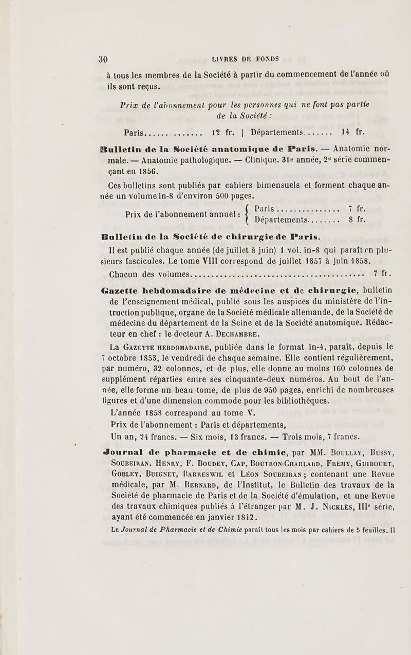 à tous les membres de la Société à partir du commencement de l’année où ils sont reçus. Prix de l'abonnement pour les personnes qui ne font pas partie de la Société : PATISe re. D 0 fa fr fDépartements..:...; 14 fr. Bulletin de la Société anatomique de Paris. — Anatomie nor- male. — Anatomie pathologique. — Clinique. 31e année, 2° série commen- çant en 18956. Ces bulletins sont publiés par cahiers bimensuels et forment chaque an- née un volumein-8 d’environ 500 pages. Prix de l’abonnement annuel : Bulletin de la Société de chirurgie de Paris. Il est publié chaque année (de juillet à juin) 1 vol. in-8 qui paraît en plu- sieurs fascicules. Le tome VIII correspond de juillet 1857 à juin 1858. Chacun des volumes............ dames Game à. HN ME AS t'efr. Gazette hebdomadaire de médecine et de chirurgie, bulletin de l’enseignement médical, publié sous les auspices du ministère de l’in- truction publique, organe de la Société médicale allemande, de la Société de médecine du département de la Seine et de la Société anatomique. Rédac- teur en chef : le docteur A. DECHAMBRE. La GAZETTE HEBDOMADAIRE, publiée dans le format in-4, paraît, depuis le 7 octobre 1853, le vendredi de chaque semaine. Elle contient régulièrement, par numéro, 32 colonnes, et de plus, elle donne au moins 160 colonnes de supplément réparties entre ses cinquante-deux numéros. Au bout de l’an- née, elle forme un beau tome, de plus de 950 pages, enrichi de nombreuses figures et d’une dimension commode pour les bibliothèques. L'année 1858 correspond au tome V. Prix de l'abonnement : Paris et départements, Un an, 24 francs. — Six mois, 13 francs. — Trois mois, 7 francs. Journal de pharmacie et de chimie, par MM. BouLray, Bussy, SOUBEIRAN, HENRY, F. BoupET, CAP, BOUTRON-CHARLARD, FRENY, GUIBOURT, GoBLey, BuIGNET, BARRESwIL et LÉON SOUBEIRAN; contenant une Revue médicale, par M. BerNarn, de l’Institut, le Bulletin des travaux de la Société de pharmacie de Paris et de la Société d’émulation, et une Revue des travaux chimiques publiés à l'étranger par M, J. Nicxës, II: série, ayant été commencée en janvier 1842.
