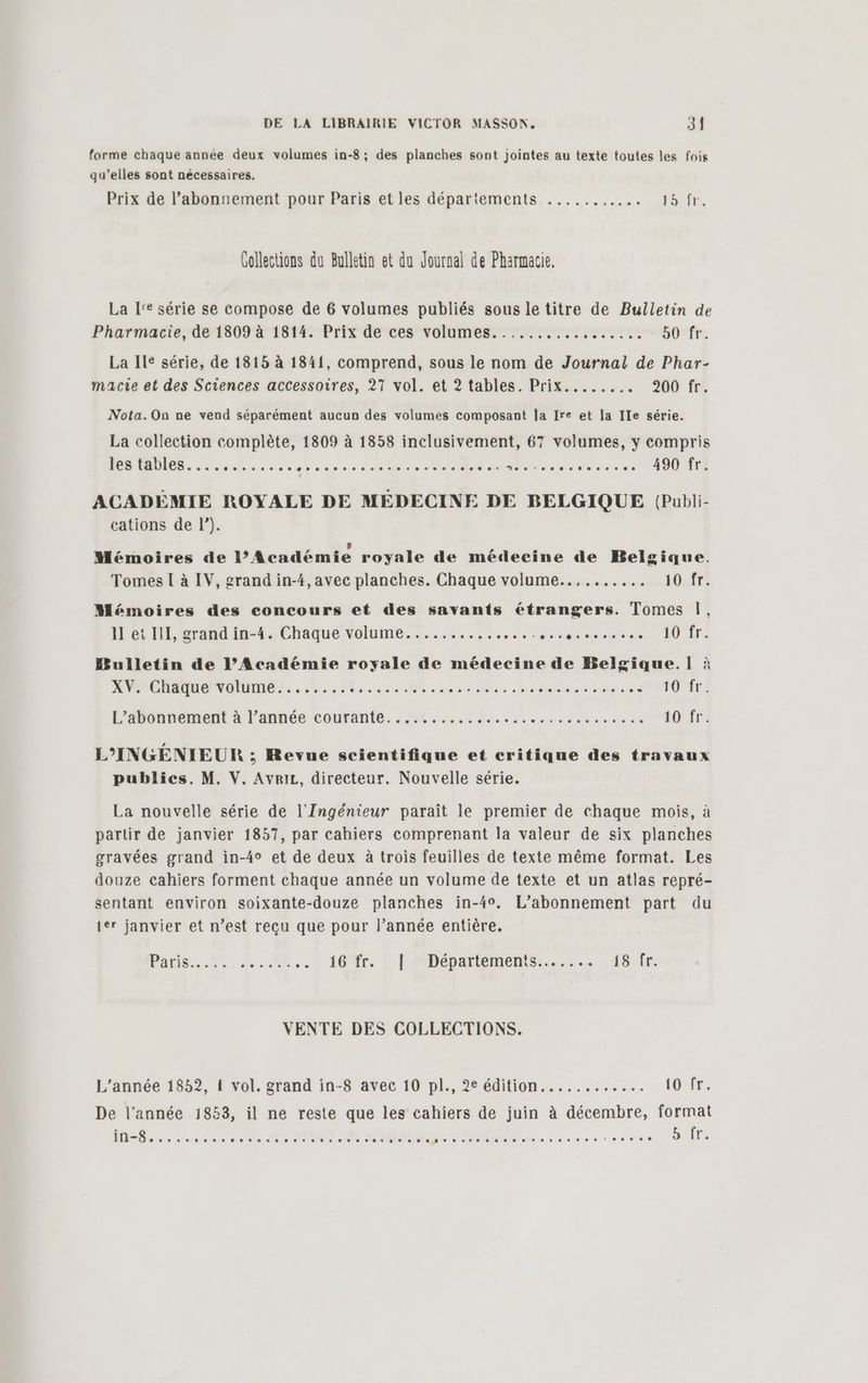 forme chaque année deux volumes in-8; des planches sont jointes au texte toutes les fois qu’elles sont nécessaires. Prix de l’abonnement pour Paris et les départements ........... toire, Collections du Bulletin et du Journal de Pharmacie. La I'e série se compose de 6 volumes publiés sous le titre de Bulletin de Pharmacie, de 1809 à 1814. Prix de ces volumes.......... sers 50 fr. La Ile série, de 1815 à 1841, comprend, sous le nom de Journal de Phar- macie et des Sciences accessoires, 27 vol. et 2 tables. Prix........ 200 fr. Nota.On ne vend séparément aucun des volumes composant la Ire et la Ile série. La collection complète, 1809 à 1858 inclusivement, 67 volumes, y compris FORMES. ss diese: ateser cho eTduR Sie aire dede ses. TOUTE ACADÉMIE ROYALE DE MÉDECINE DE BELGIQUE (Publi- cations de |”). , Ld e e Mémoires de l’Académie royale de médecine de Belgique. Tomes I à IV, grand in-4, avec planches. Chaque volume.......... 10.fr? Mémoires des concours et des savants étrangers. Tomes |, 11 et III, grand in-4. Chaque volume............... RNA ER | | AE 1 D Bulletin de l’Académie royale de médecine de Belgique.lÏ] à XV. Chaque volume........ PRES PERS CET Sans I TAN tOrfr : L’Abonnoment à l'année courante... 202 De. soso arsess st 10 fr: L’INGÉNIEUR ; Revue scientifique et critique des travaux publics. M. V. Avriz, directeur. Nouvelle série. La nouvelle série de l'Ingénieur paraît le premier de chaque mois, à partir de janvier 1857, par cahiers comprenant la valeur de six planches gravées grand in-4° et de deux à trois feuilles de texte même format. Les douze cahiers forment chaque année un volume de texte et un atlas repré- sentant environ soixante-douze planches in-40. L'abonnement part du 1er janvier et n’est reçu que pour l’année entière. Paris... 4.2 «., 16fr. , | Départements... 18 fr. VENTE DES COLLECTIONS. L'année 1852, 1 vol. grand in-8 avec 10 pl., 2e édition............ t0 fr. De l'année 1853, il ne reste que les cahiers de juin à décembre, format