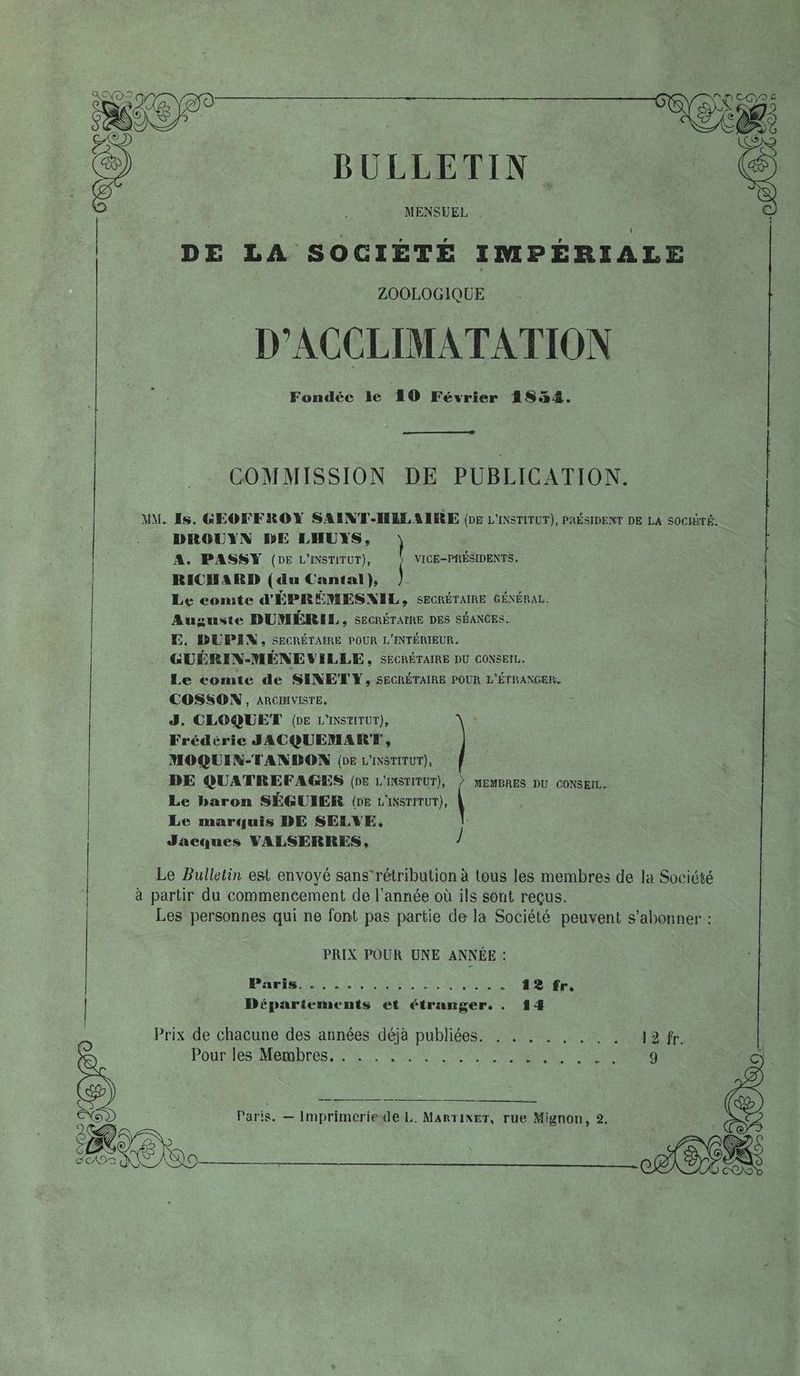 Re : BULLETIN | à MENSUEL DE LA SOCIÉTÉ IMPÉRIALE ZOOLOGIQUE D'ACCLIMATATION Fondéc le 10 Février 1834. COMMISSION DE PUBLICATION. MM. Es. GEOFFROY SAINT-HIELAIRE (DE L'INSTITUT), PRÉSIDENT DE LA SOCIÉTÉ. DROUYXN DE LHUYXS, A. PASSY (DE L'INSTITUT), » VICE-PRÉSIDENTS. RICHARD (du Cantal}, \ Le comte d'ÉPRÉMESNIL, SECRÉTAIRE GÉNÉRAL. Auguste DUMÉRIL, SECRÉTAIRE DES SÉANCES. E. DUPAN, SECRÉTAIRE POUR L'INTÉRIEUR. GUÉRIN-MÉNE VILLE + SECRÉTAIRE DU CONSEIL. Le comte de SINETY, SECRÉTAIRE POUR L'ÉTRANGER. COSSON, ARCHIVISTE, J. CLOQUET (DE L'INSTITUT), Frédéric JACQUEMART, MOQUIN-TANBDON (DE L'INSTITUT), DE QUATREFAGES (DE L'INSTITUT), | MEMBRES DU CONSEIL. Le baron SÉGUIER (DE L'INSTITUT), Le marquis DE SELVE, Jacques VALSERRES, / Le Bulletin est envoyé sans'rétribution à tous les membres de la Société à partir du commencement de l'année où ils sont reçus. Les personnes qui ne font pas partie de la Société peuvent s'abonner : PRIX POUR UNE ANNÉE : PARIS NET PRE an EE 12 fr. Départements et étranger. . 14 Prix de chacune des années déjà publiées. . . . . . . . . 412 fr. à Pour Tes Men Ares AN SR en RER Re” TRES NS Paris. — Imprimerie-de L. MarTINET, rue Mignon, 2. CS