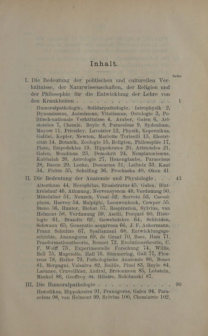 Inhalt. I. Die Bedeutung der politischen und culturellen Ver- hältnisse, der Naturwissenschaften, der Religion und der Philosophie für die Entwicklung der Lehre von den Krankheiten . Ri N SP AL. Humoralpathologie, Solidarpathologie, Iatrophysik 2, Dynamismus, Animismus, Vitalismus, Ontologie 3, Po- litisch-nationale Verhältnisse 4, Araber, Galen 6, Ari- stoteles 7, Chemie, Boyle’ 8, Paracelsus 9, Sydenham, Mayow 11, Priestley, Lavoisier 12, Physik, Kopernikus, Galilei, Kepler, Newton, Mariotte Toricelli 13, Eleectri- eität 14, Botanik, Zoologie 15, Religion, Philosophie 17, Plato, Empedokles 19, Hippokrates 20, Aristoteles 21, Galen, Mondinus 23, Demokrit 24, Neuplatonismus, Kabbalah 26, Astrologie 27, Hexenglaube, Paracelsus 28, Bacon 29, Locke, Descartes 31, Leibniz 33, Kant 34, Fichte 35, Schelling 36, Prochaska 40, Oken 41. II. Die Bedeutung der Anatomie und Physiologie . Alterthum 44, Herophilus, Erasistratus 45, Galen, Blut- kreislauf 46, Athmung, Nervensystem 48, Verdauung 50, Mittelalter 5l, Neuzeit, Vesal 52, Serveto 53, Caesal- pinus, Harvey 54, Malpighi, Leeuwenhook, Cowper 55, Steno 56, Hunter, Biehat 57, Respiration, ‚Sylvius, van Helmont 58, Verdauung 59, Aselli, Peequet 60, Histo- logie 61, Brandis 62, Gewebelehre 64, Schleiden, Schwann 65, Generatio aequivoca 66, J. F. Ackermann, Franz Schultze 67, Spallanzani 68, Entwicklungsge- schichte, Anaxagoras 69, de Graaf 70, Baer, Ham 71, Praeformationstheorie, Bonnet 72, Evolutionstheorie, C. F. Wolff 73, Experimentelle Forschung 74, Willis, Bell 75, Magendie, Hall 76, Sömmering, Gall 77, Flou- rens 78, Haller 79, Pathologische Anatomie 80, Bonet 81, Morgagni, Valsalva 82, Baillie, Pinel 83, Bayle 84, Laönnee, Cruveilhier, Andral, Bretonneau 85, Lobstein, Meckel 86, Geoffroy St. Hilaire, Rokitanski 87. III. Die Humoralpathologie . Herodikus, Hippokrates 91, Praslgothen Galen 94, Para- celsus 98, van Helmont 99, Sylvius 100, Chemiatrie 102, Seite 90