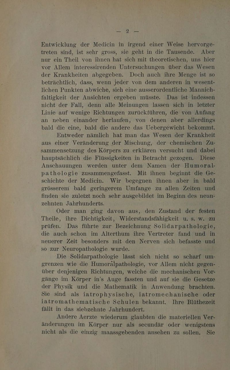 a Entwicklung der Medicin in irgend einer Weise hervorge- treten sind, ist sehr gross, sie geht in die Tausende. Aber nur ein Theil von ihnen hat sich mit theoretischen, uns hier vor Allem interessirenden Untersuchungen über das Wesen der Krankheiten abgegeben. Doch auch ihre Menge ist so beträchtlich, dass, wenn jeder von dem anderen in wesent- lichen Punkten abwiche, sich eine ausserordentliche Mannich- faltigkeit der Ansichten ergeben müsste. Das ist indessen nicht der Fall, denn alle Meinungen lassen sich in letzter Linie auf wenige Richtungen zurückführen, die von Anfang an neben einander herlaufen, von denen aber allerdings bald die eine, bald die andere das Uebergewicht bekommt. Entweder nämlich hat man das Wesen der Krankheit aus einer Veränderung der Mischung, der chemischen Zu- 'sammensetzung des Körpers zu erklären versucht und dabei hauptsächlich die Flüssigkeiten in Betracht gezogen. Diese Anschauungen werden unter dem Namen der Humoral- pathologie zusammengefasst. Mit ihnen beginnt die Ge- schichte der Medicin. Wir begegnen ihnen aber in bald grösserem bald geringerem Umfange zu allen Zeiten und finden sie zuletzt noch sehr ausgebildet im Beginn des neun- zehnten Jahrhunderts. Oder man ging davon aus, den Zustand der festen Theile, ihre Dichtigkeit, Widerstandsfähigkeit u. s. w. zu prüfen. Das führte zur Bezeichnung Solidarpathologie, die auch schon im Alterthum ihre Vertreter fand und in neuerer Zeit besonders mit: den Nerven sich befasste und so zur Neuropathologie wurde. Die Solidarpathologie lässt sich nicht so scharf um- grenzen wie die Humorälpathologie, vor Allem nicht gegen- über denjenigen Richtungen, welche die mechanischen Vor- gänge im Körper in’s Auge fassten und auf sie die Gesetze der Physik und die Mathematik in Anwendung brachten. Sie sind als iatrophysische, iatromechanische oder iatromathematische Schulen bekannt. Ihre Blüthezeit fällt in das siebzehnte Jahrhundert. Andere Aerzte wiederum glaubten die materiellen Ver- änderungen im Körper nur als secundär oder wenigstens nicht als die einzig maassgebenden ansehen zu sollen. Sie
