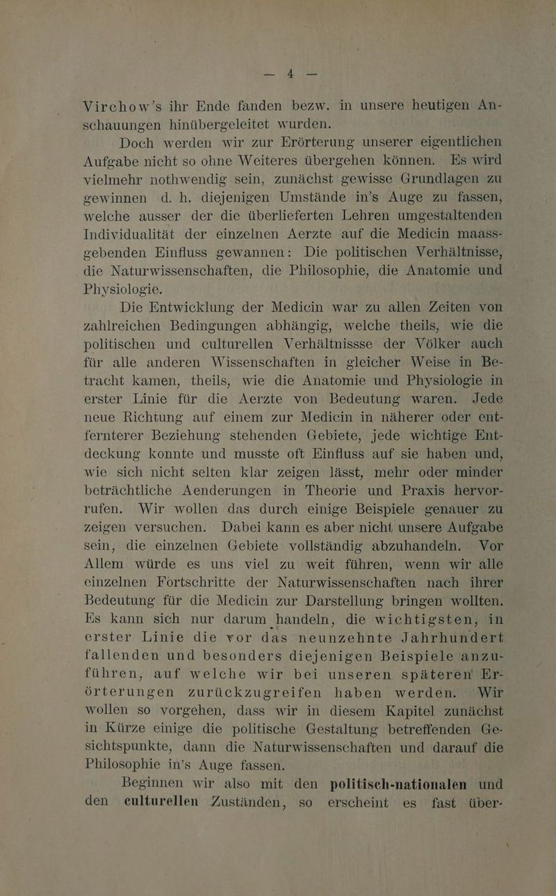Fe Bit Virchow’s ihr Ende fanden bezw. in unsere heutigen An- schauungen hinübergeleitet wurden. Doch werden wir zur Erörterung unserer eigentlichen Aufgabe nicht so ohne Weiteres übergehen können. Es wird vielmehr nothwendig sein, zunächst gewisse Grundlagen zu gewinnen d. h. diejenigen Umstände in’s Auge zu fassen, welche ausser der die überlieferten Lehren umgestaltenden Individualität der einzelnen Aerzte auf die Medicin maass- sebenden Einfluss gewannen: Die politischen Verhältnisse, die Naturwissenschaften, die Philosophie, die Anatomie und Physiologie. Die Entwicklung der Medicin war zu allen Zeiten von zahlreichen Bedingungen abhängig, welche theils, wie die politischen und culturellen Verhältnissse der Völker auch für alle anderen Wissenschaften in gleicher Weise in Be- tracht kamen, theils, wie die Anatomie und Physiologie in erster Linie für die Aerzte von Bedeutung waren. Jede neue Richtung auf einem zur Medicin in näherer oder ent- fernterer Beziehung stehenden Gebiete, jede wichtige Ent- deckung konnte und musste oft Einfluss auf sie haben und, wie sich nicht selten klar zeigen lässt, mehr oder minder beträchtliche Aenderungen in Theorie und Praxis hervor- rufen. Wir wollen das durch einige Beispiele genauer zu zeigen versuchen. Dabei kann es aber nicht unsere Aufgabe sein, die einzelnen Gebiete vollständig abzuhandeln. Vor Allem würde es uns viel zu weit führen, wenn wir alle einzelnen Förtschritte der Naturwissenschaften nach ihrer Bedeutung für die Medicin zur Darstellung bringen wollten. Es kann sich nur darum handeln, die wichtigsten, in erster Linie die vor das neunzehnte Jahrhundert fallenden und besonders diejenigen Beispiele anzu- führen, auf welche wir bei unseren späteren Er- örterungen zurückzugreifen haben werden. Wir wollen so vorgehen, dass wir in diesem Kapitel zunächst in Kürze einige die politische Gestaltung betreffenden Ge- sichtspunkte, dann die Naturwissenschaften und darauf die Philosophie in’s Auge fassen. Beginnen wir also mit den politisch-nationalen und den eulturellen Zuständen, so erscheint es fast über-