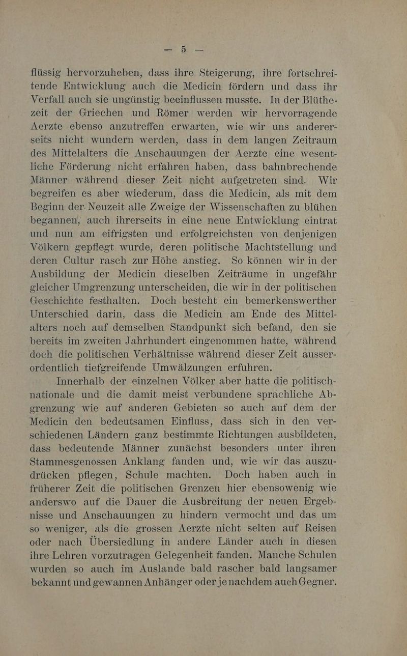 u flüssig hervorzuheben, dass ihre Steigerung, ihre fortschrei- tende Entwicklung auch die Medicin fördern und dass ihr Verfall auch sie ungünstig beeinflussen musste. In der Blüthe- zeit der Griechen und Römer werden wir hervorragende Aerzte ebenso anzutreffen erwarten, wie wir uns anderer- seits nicht wundern werden, dass in dem langen Zeitraum des Mittelalters die Anschauungen der Aerzte eine wesent- liche Förderung nicht erfahren haben, dass bahnbrechende Männer während .dieser Zeit nicht aufgetreten sind. Wir begreifen es aber wiederum, dass die Medicin, als mit dem Beginn der. Neuzeit alle Zweige der Wissenschaften zu blühen begannen, auch ihrerseits in eine neue Entwicklung eintrat und nun am eifrigsten und erfolgreichsten von denjenigen Völkern gepflegt wurde, deren politische Machtstellung und deren Cultur rasch zur Höhe anstieg. So können wir in der Ausbildung der Medicin dieselben Zeiträume in ungefähr gleicher Umgrenzung unterscheiden, die wir in der politischen Geschichte festhalten. Doch besteht ein bemerkenswerther Unterschied darin, dass die Medicin am Ende des Mittel- alters noch auf demselben Standpunkt sich befand, den sie bereits im zweiten Jahrhundert eingenommen hatte, während doch die politischen Verhältnisse während dieser Zeit ausser- ordentlich tiefgreifende Umwälzungen erfuhren. Innerhalb der einzelnen Völker aber hatte die politisch- nationale und die damit meist verbundene sprachliche Ab- srenzung wie auf anderen Gebieten so auch auf dem der Medicin den bedeutsamen Einfluss, dass sich in den ver- schiedenen Ländern ganz bestimmte Richtungen ausbildeten, dass bedeutende Männer zunächst besonders unter ihren Stammesgenossen Anklang fanden und, wie wir das auszu- drücken pflegen, Schule machten. Doch haben auch in früherer Zeit die politischen Grenzen hier ebensowenig wie anderswo auf die Dauer die Ausbreitung der neuen Ergeb- nisse und Anschauungen zu hindern vermocht und das um so weniger, als die grossen Aerzte nicht selten auf Reisen oder nach Übersiedlung in andere Länder auch in diesen ihre Lehren vorzutragen Gelegenheit fanden. Manche Schulen wurden so auch im Auslande bald rascher bald langsamer bekannt undgewannen Anhänger oder jenachdem auch Gegner.