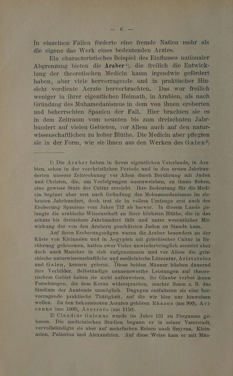 = me In einzelnen Fällen förderte eine fremde Nation mehr als die eigene das Werk eines bedeutenden Arztes. Ein characteristisches Beispiel des Einflusses nationaler Abgrenzung bieten die Araber), die freilich die Entwick- lung der theoretischen Medicin kaum irgendwie gefördert haben, aber viele hervorragende und in praktischer Hin- sicht verdiente Aerzte hervorbrachten. Das war freilich weniger in ihrer eigentlichen Heimath, in Arabien, als nach Gründung des Muhamedanismus in dem von ihnen eroberten und beherrschten Spanien der Fall. Hier brachten sie es in dem Zeitraum vom neunten bis zum dreizehnten Jahr- hundert auf vielen Gebieten, vor Allem auch auf den natur- wissenschaftlichen zu hoher Blüthe. Die Medicin aber pflegten sie in der Form, wie sie ihnen aus den Werken des Galen?) 1) Die Araber haben in ihrem eigentlichen Vaterlande, in Ara- bien, schon in der vorchristlichen Periode und in den ersten Jahrhun- derten unserer Zeitrechnung vor Allem durch Berührung mit Juden und Christen, die, um Verfolgungen auszuweichen, zu ihnen flohen, eine gewisse Stufe der Cultur erreicht. Ihre Bedeutung für die Medi- cin beginnt aber erst nach Gründung des Mohammedanismus im sie- benten Jahrhundert, doch trat sie in vollem Umfange erst nach der Eroberung Spaniens vom Jahre 712 ab hervor. In diesem Lande ge- langte die arabische Wissenschaft zu ihrer höchsten Blüthe, die in das zehnte bis dreizehnte Jahrhundert fällt und unter wesentlicher Mit- wirkung der von den Arabern geschützten Juden zu Stande kam. Auf ihren Eroberungszügen waren die Araber besonders an der Küste von Kleinasien und in Aegypten mit griechischer Cultur in Be- rührung gekommen, hatten zwar Vieles unwiederbringlich zerstört aber doch auch Manches in sich aufgenommen und vor Allem die grie- chische naturwissenschaftliche und medieinische Litteratur, Aristoteles und Galen, kennen gelernt. Diese beiden Männer blieben dauernd ihre Vorbilder. Selbständige nennenswerthe Leistungen auf theore- tischem Gebiet haben sie nicht aufzuweisen, ihr Glaube verbot ihnen Forschungen, die dem Koran widersprachen, machte ihnen z. B. das Studium der Anatomie unmöglich. Dagegen entfalteten sie eine her- vorragende praktische Thätigkeit, auf die wir hier nur hinweisen wollen. Zu den bekanntesten Aerzten gehören Rhazes (um 900), Avi- cenna (um 1000), Averroös (um 1150). 2) Claudius Galenus wurde im Jahre 131 zu Pergamus ge- boren. Die mediceinischen Studien begann er in seiner Vaterstadt, vervollständigte sie aber auf mehrfachen Reisen nach Smyrna, Klein- asien, Palästina und Alexandrien. Auf diese Weise kam er mit Män-