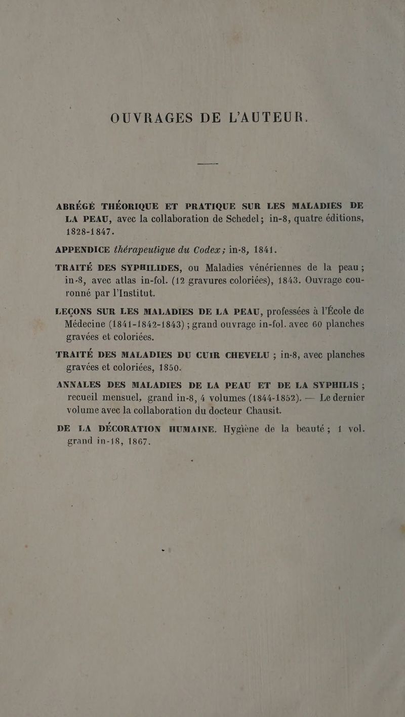 OUVRAGES DE L'AUTEUR. ABRÉGÉ THÉORIQUE ET PRATIQUE SUR LES MALADIES DE LA PEAU, avec la collaboration de Schedel; in-8, quatre éditions, 1828-1847. APPENDICE {hérapeutique du Codex ; in-8, 1841. TRAITÉ DES SYPHILIDES, ou Maladies vénériennes de la peau; in-8, avec atlas in-fol. (12 gravures coloriées), 1843. Ouvrage cou- ronné par l'Institut. LECONS SUR LES MALADIES DE LA PEAU, professées à l’École de Médecine (1841-1842-1843) ; grand ouvrage in-fol. avec 60 planches gravées et coloriées. l TRAITÉ DES MALADIES DU CUIR CHEVELU ; in-8, avec planches gravées et coloriées, 1850. ANNALES DES MALADIES DE LA PEAU ET DE LA SYPHILIS ; recueil mensuel, grand in-8, 4 volumes (1844-1852). — Le dernier volume avec la collaboration du docteur Chausit. DE LA DÉCORATION HUMAINE. Hygiène de la beauté; 1 vol. grand in-18, 1867.