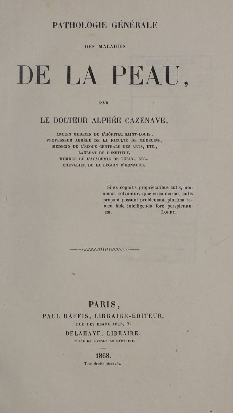 DES MALADIES E LA PEAU, LE DOCTEUR ALPHÉE CAZENAVE, ANCIEN MÉDECIN DE L'HÔPITAL SAINT-LOUIS , PROFESSEUR AGRÉGÉ DE LA FACULTÉ DE MÉDECINE, MÉDECIN DE L'ÉCOLE CENTRALE DES ARTS, ETC, LAURÉAT DE L'INSTITUT, MEMBRE DE L’ACADÉMIE DE TURIN, ETC., CHEVALIER DE LA LÉGION D'HONNEUR, Si ex coghitis proprielatibus cutis, non omnia solvuntur, quæ circa morbos cutis proponi possunt problemata, plurima ta- men inde intelligenda fore perspicuum est. LORRY. PARIS, PAUL DAFFIS, LIBRAIRE-ÉDITEUR, RUE DES BEAUX-ARTS, 9; DELAHAYE, LIBRAIRE, PLAGES DE L'ÉCOLE DE MÉDECINE. 1868. Tous droits réservés.