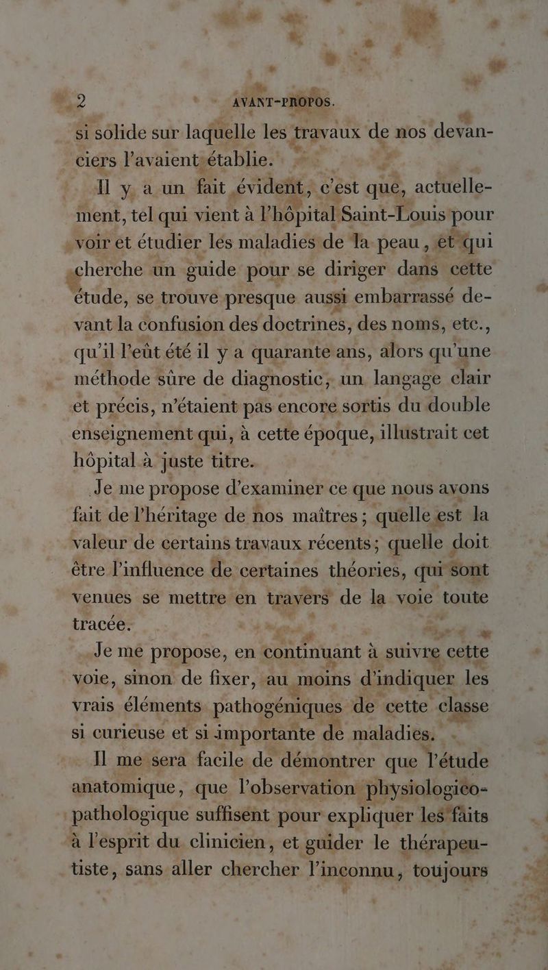 Le + “HS : &amp; + Le . s , . M: # M. ue F 19 * - AVANT-PROPOS. E hs | si solide sur laquelle les travaux de nos devan- ciers l’avaientsétablie. É 11 y à un fa évident, c’est qué, actuelle- ment, tel qui vient à l BONE Saint-Louis! pere voir et étudier lés maladies de Ta peau : et qui «cherche un guide pour se diriger dans cette étude, se trouve presque aussi embarrassé de- vant la confusion des doctrines, des noms, etc., qu'il l'eût été il y a quarante ans, alors qu'une méthode sûre de diagnostic; un. langage clair et précis, n'étaient pas encore sortis du double enseignement qui, à cette époque, illustrait cet hôpital à juste titre. Je me propose d'examiner ce que nous avons fait de l'héritage de nos maîtres ; quelle est Ja valeur de certains travaux récents; quelle < doit être l'influence de certaines théories, qui ‘sont venues se mettre en travers de la voie toute Je me propose, en continuant à suivre cette voie, sinon de fixer, au moins d'indiquer les vrais éléments pathogéniques de cette “classe si curieuse et si importante de maladies. . Il me sera facile de démontrer que le étude anatomique, .que l'observation physiologiéo- pathologique suffisént pour expliquer le$fäits à l'esprit du clinicien, et guider le thérapeu- tiste, sans aller chercher l'inconnu, toujours 4 tracée.