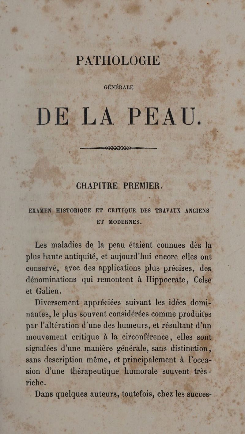 alt - © cg PATHOLOGIE GÉNÉRALE DE LA PEAU. CHAPITRE PREMIER. EXAMEN. HISTORIQUE ET CRITIQUE DES TRAVAUX ANCIENS ET MODERNES. Les maladies de la peau étaient connues dès la plus haute antiquité, et aujourd’hui encore elles ont conservé, avec des applications plus précises, des dénominations qui remontent à Hippocrate, Celse et Galien. Diversement appréciées suivant les idées domi- nantes, le plus souvent considérées comme produites par l’altération d'une des humeurs, et résultant d’un mouvement critique à la circonférence, elles sont signalées d’une manière générale, sans distinction, sans description même, et principalement à l'occa- sion d’une thérapeutique humorale souvent: très - riche. Dans quelques auteurs, toutefois, ue less Mcces-