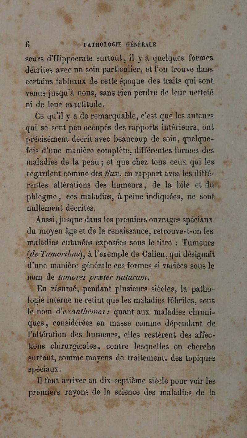 seurs d'Hippocrate surtout, il y a quelques formes décrites avec un soin partieulier, et l’on trouve dans certains tableaux de cette époque des traits qui sont venus jusqu’à nous, sans rien perdre de leur netteté ni de leur exactitude. Ce qu’il y a de remarquable, c’est que les auteurs .qui se sont peu occupés des rapports intérieurs, ont * précisément décrit avec beaucoup de soin, quelque- fois d’une manière complète, différentes formes des maladies de la peau ; et que chez tous ceux qui les regardent comme des //ux, en rapport avec les diffé- phlegme, ces maladies, à peine indiquées, ne sont nullement décrites. dde Aussi, jusque dans les premiers ouvrages spéciaux du moyen àge et de la renaissance, retrouve-t-on les maladies cutanées exposées sous le titre : Tumeurs (de Tumoribus), à l'exemple de Galien, qui désignait d’une manière générale ces formes si variées sous le nom de tumores præter naluram. * En résumé, pendant plusieurs siècles, la patho- logie interne ne retint que les maladies fébriles, sous lé nom d’exanthèmes : quant aux maladies chroni- ques, considérées en masse comme dépendant de l’altération des humeurs, elles restèrent des affec- tions chirurgicales, contre lesquelles on chercha ürtoUt, comme moyens de traitement, des topiques spéciaux. r «11 faut arriver au dix-séptième siècle pour voir les promis rayons de la science des maladies de la 2 + #4 ak