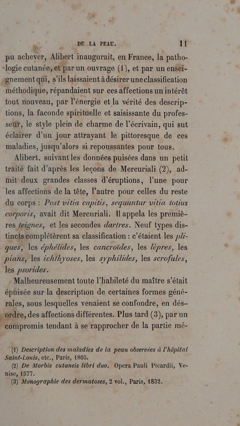 pu achever, Alibert inaugurait, en France, la patho- “logie cutanée, et par un ouvrage (1), et par un ensel- gnement qui, s'ils laissaient à désirer uneclassification méthodique, répandaient sur ces affections un intérêt tout nouveau, par l'énergie et la vérité des descrip- tions, la faconde spirituelle et saisissante du profes- seur, le style plein de charme de l’écrivain, qui sut éclairer d'un jour attrayant le pittoresque de ces maladies, jusqu'alors si repoussantes pour tous. Alibert, suivant les données puisées dans un petit traité fait d’après les lecons de Mercuriali (2), ad- mit deux grandes classes d’éruptions, l’une pour les affections de la tête, l’autre pour celles du reste du corps : Post vitia capitis, sequuntur vilia totius corporis, avait dit Mercuriali. Il appela les premiè- res {eignes, et les secondes dartres. Neuf types dis- tinctscomplétèrent sa classification : c’étaient les pli- ques, les éphélides, les cancroïdes, les lèpres, les pians, les ichthyoses, les syphilides, les scrofules, les psorides. Malheureusement toute l’'habileté du maître s'était épuisée sur la description de certaines formes géné- rales, sous lesquelles venaient se confondre, en dés- ordre, des affections différentes. Plus tard (3), par un compromis tendant à se rapprocher de la partie mé- (1) Description des maladies de la peau observées à l'hôpital Saint-Louis, etc., Paris, 1805. (2) De Morbis cutaneis libri duo. Opera Pauli Picardii, Ve- nise, 1577. (3) Monographie des dermatoses, 2 vol., Paris, 1832.