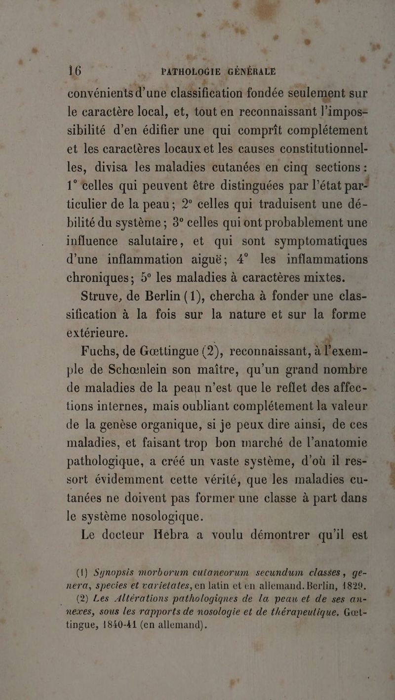 # . e 16 PATHOLOGIE GÉNÉRALE convénients d’une classification fondée seulement sur le caractère local, et, tout en reconnaissant l’impos- sibilité d’en édifier une qui comprit complétement et les caractères locaux et les causes constitutionnel- les, divisa les maladies cutanées en cinq sections : 1° celles qui peuvent être distinguées par l’état par’ ticulier de la peau; 2° celles qui traduisent une dé- bilité du système ; 3° celles qui ont probablement une influence salutaire, et qui sont symptomatiques d’une inflammation aiguë; 4° les inflammations chroniques; 5° les maladies à caractères mixtes. Struve, de Berlin (1), chercha à fonder une clas- sification à la fois sur la nature et sur la forme extérieure. J Fuchs, de Gættingue (2), reconnaissant, rom ple de Schœnlein son maître, qu'un grand nombre de maladies de la peau n’est que le reflet des affec- tions internes, mais oubliant complétement la valeur de la genèse organique, si je peux dire ainsi, de ces maladies, et faisant trop bon marché de l'anatomie pathologique, a créé un vaste système, d’où il res- sort évidemment cette vérité, que les maladies cu- tanées ne doivent pas former une classe à part dans le système nosologique. Le docteur Hebra a voulu démontrer qu'il est (1) Synopsis morborum cuianeorum secundum classes, ge- nera, species et varietates,en latin et en allemand. Berlin, 1829. _. (2) Les Altérations pathologiqnes de la peau et de ses an- nexes, sous les rapports de nosologie et de thérapeutique. Gœt- tingue, 1840-41 (en allemand).