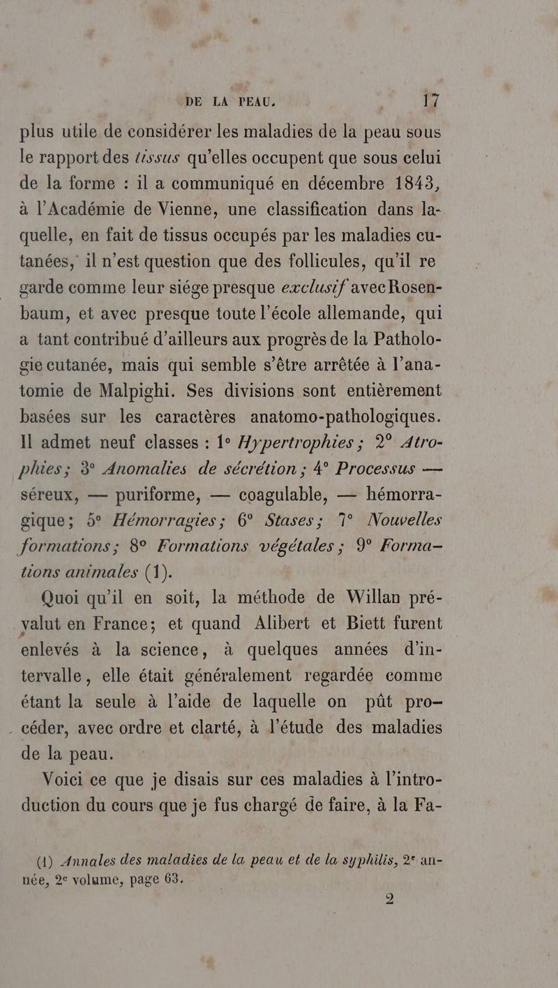 plus utile de considérer les maladies de la peau sous le rapport des &ssus qu’elles occupent que sous celui de la forme : il a communiqué en décembre 1843, à l’Académie de Vienne, une classification dans la- quelle, en fait de tissus occupés par les maladies cu- tanées, il n’est question que des follicules, qu'il re garde comme leur siége presque exclusif avecRosen- baum, et avec presque toute l’école allemande, qui a tant contribué d’ailleurs aux progrès de la Patholo- gie cutanée, mais qui semble s’être arrêtée à l’ana- tomie de Malpighi. Ses divisions sont entièrement basées sur les caractères anatomo-pathologiques. Il admet neuf classes : 1° Æypertrophies ; 2° Atro- plies; 3° Anomalies de sécrétion ; 4° Processus — séreux, — puriforme, — coagulable, — hémorra- gique; d° Hémorragies; 6° Stases; 7° Nouvelles formations; 8° Formations végétales ; 9 Forma- tions animales (1). Quoi qu'il en soit, la méthode de Willan pré- valut en France; et quand Alibert et Biett furent enlevés à la science, à quelques années d'in- tervalle, elle était généralement regardée comme étant la seule à l’aide de laquelle on pût pro- . céder, avec ordre et clarté, à l’étude des maladies de la peau. Voici ce que je disais sur ces maladies à l’intro- duction du cours que je fus chargé de faire, à la Fa- (1) Annales des matadies de la peau et de la syphilis, 2° an- née, 2° volume, page 65.