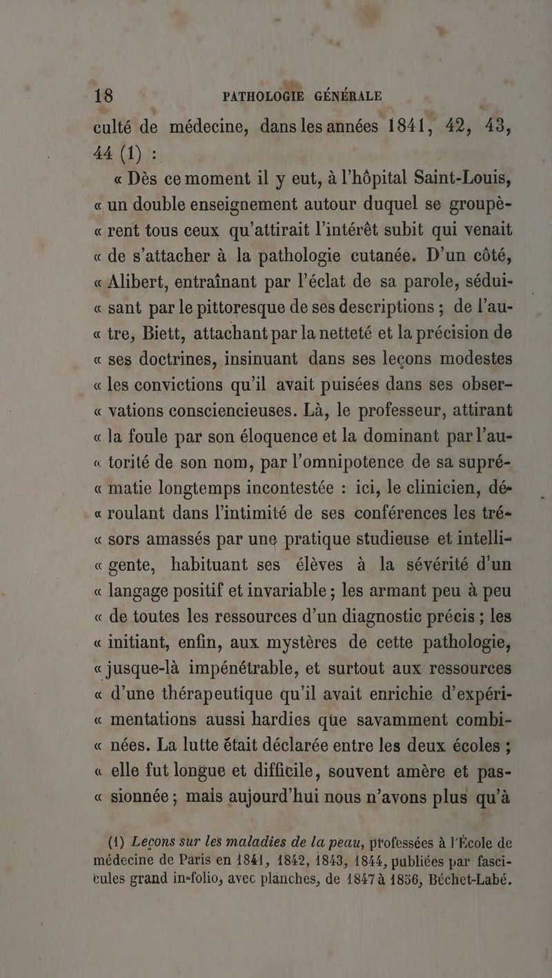 ne à , 18 PATHOLOGIE GÉNÉRALE culté de médecine, dansles années 1841, 42, 43, 44 (1) : « Dès ce moment il y eut, à l'hôpital Saint-Louis, « un double enseignement autour duquel se groupè- «rent tous ceux qu’attirait l'intérêt subit qui venait « de s'attacher à la pathologie cutanée. D’un côté, «Alibert, entraînant par l'éclat de sa parole, sédui- « sant par le pittoresque de ses descriptions ; de l’au- «tre, Biett, attachant par la netteté et la précision de « ses doctrines, insinuant dans ses lecons modestes « les convictions qu’il avait puisées dans ses obser- « vations consciencieuses. Là, le professeur, attirant « la foule par son éloquence et la dominant par l’au- « torité de son nom, par l’omnipotence de sa supré- « matie longtemps incontestée : ici, le clinicien, dé- « roulant dans l'intimité de ses conférences les tré- « sors amassés par une pratique studieuse et intelli- «gente, habituant ses élèves à la sévérité d'un « langage positif et invariable ; les armant peu à peu « de toutes les ressources d’un diagnostic préeis ; les « initiant, enfin, aux mystères de cette pathologie, «jusque-là impénétrable, et surtout aux ressources « d’une thérapeutique qu’il avait enrichie d’expéri- « mentations aussi hardies que savamment combi- « nées. La lutte était déclarée entre les deux écoles ; « elle fut longue et difficile, souvent amère et pas- « sionnée; mais aujourd'hui nous n’avons plus qu’à (1) Lecons sur les maladies de la peau, professées à l'École de médecine de Paris en 1841, 1842, 1843, 1844, publiées par fasci- cules grand in-folio, avec plänches, de 1847 à 1856, Béchet-Labé.
