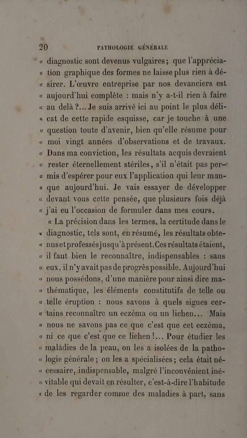 « diagnostic sont devenus vulgaires; que l’apprécia- « tion graphique des formes ne laisse plus rien à dé- « sirer. L'œuvre entreprise par nos devanciers est « aujourd’hui complète : mais n’y a-t-il rien à faire « au delà ?.. Je suis arrivé ici au point le plus déli- « cat de cette rapide esquisse, car je touche à une « question toute d'avenir, bien qu'elle résume pour « moi vingt années d'observations et de travaux. « Dans ma conviction, les résultats acquis devraient « rester éternellement stériles, s’il n’était pas per « mis d'espérer pour eux l’application qui leur man- « que aujourd'hui. Je vais essayer de développer « devant vous celte pensée, que plusieurs fois déjà « j'ai eu l’occasion de formuler dans mes cours. « La précision dans les termes, la certitude dans le « diagnostic, tels sont, en résumé, les résultats obte- « nusetprofessésjusqu'à présent.Ces résultats étaient, «il faut bien le reconnaître, indispensables : sans « eux, il n’y avait pas de progrès possible. Aujourd’hui « nous possédons, d’une manière pour ainsi dire ma- « thématique, les éléments constitutifs de telle ou «.telle éruption : nous savons à quels signes cer- « tains reconnaître un eczéma ou un lichen.. Mais « nous ne SAVONns pas ce que c’est que cet eczéma, « ni ce que c’est que ce lichen !.. Pour étudier les «maladies de la peau, on les a isolées de la patho- « logie générale ; on les a spécialisées ; cela était né- « cessaire, Andispensable, malgré l'inconvénient iné- «vitable qui devait en résulter, c’est-à-dire l'habitude « de les regarder comme des maladies à part, sans