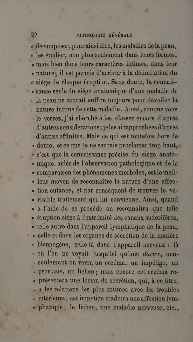« décomposer, pour ainsi dire, les maladies de la peau, « les étudier, non plus seulement dans leurs formes, «mais bien dans leurs caractères intimes, dans leur «nature; il est permis d'arriver à la délimitation du « siége de chaque éruption. Sans doute, la connais- «sance seule du siége anatomique d’une maladie de « la peau ne saurait suffire toujours pour dévoiler la « nature intime de cette maladie. Aussi, comme vous « le verrez, j'ai cherché à les classer encore d’après « d’autres considérations; jeles ai rapprochées d’après « d’autres affinités. Mais ce qui est toutefois hors de « doute, et ce que je ne saurais proclamer trop haut,s « c’est que la connaissance précise du siége anato- « mique, aidée de l’observation pathologique et de la comparaison des phénomènes morbides, est le meil- « leur moyen de reconnaître la nature d’une affec- « tion cutanée, et par conséquent de trouver le vé- « ritable traitement qui lui convienne. Ainsi, quand « à l’aide de ce procédé on reconnaïîtra que telle « éruption siége à l'extrémité des canaux sudorifères, « telle autre dans l'appareil lymphatique de la peau, « celle-ci dans les organes de sécrétion de la matière « blennogène, celle-Ià dans l’appareil nerveux : là «où l’on ne voyait jusqu'ici qu'une darire, non- « seulement on verra un eczéma, un impétigo, un « psoriasis, un lichen; mais encore cet eczéma re- « présentera une lésion de sécrétion, qui, à ce titre, « à les relations les plus intimes avec les troubles « intérieurs ; cet impétigo traduira une affection lym- « phatique; le lichen, une maladie nerveuse, ete., À
