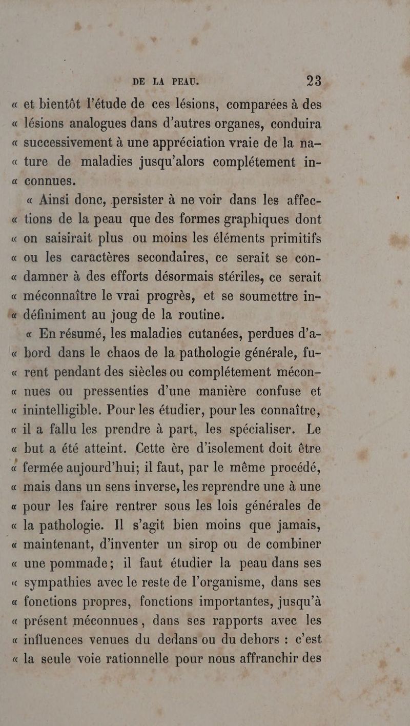 « et bientôt l’étude de ces lésions, comparées à des lésions analogues dans d’autres organes, conduira successivement à une appréciation vraie de la na- ture de maladies jusqu'alors complétement in- connues. « Ainsi donc, persister à ne voir dans les affec- tions de la peau que des formes graphiques dont on saisirait plus ou moins les éléments primitifs ou les caractères secondaires, ce serait se con- damner à des efforts désormais stériles, ce serait méconnaître le vrai progrès, et se soumettre in- définiment au joug de la routine. « En résumé, les maladies cutanées, perdues d’a- bord dans le chaos de la pathologie générale, fu- rent pendant des siècles ou complétement mécon- nues ou pressenties d’une manière confuse et inintelligible. Pour les étudier, pour les connaïtre, il a fallu les prendre à part, les spécialiser. Le but a été atteint. Cette ère d'isolement doit être fermée aujourd’hui; il faut, par le même procédé, mais dans un sens inverse, les reprendre une à une pour les faire rentrer sous les lois générales de la pathologie. Il s’agit bien moins que jamais, maintenant, d'inventer un sirop ou de combiner une pommade; il faut étudier la peau dans ses sympathies avec le reste de l'organisme, dans ses fonctions propres, fonctions importantes, jusqu’à présent méconnues, dans ses rapports avec Îles influences venues du dedans ou du dehors : c’est la seule voie rationnelle pour nous affranchir des