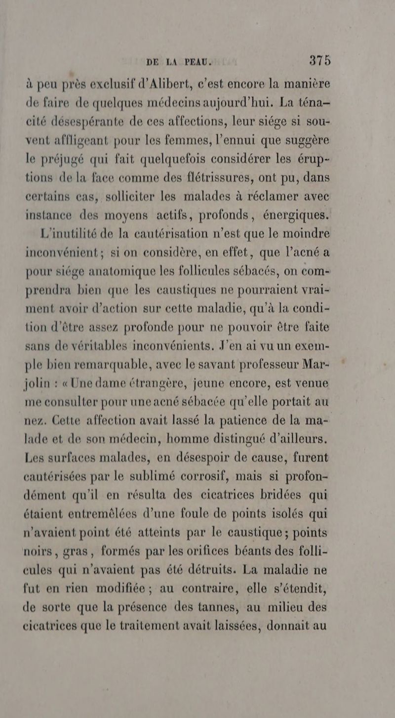 à peu près exclusif d'Albert, c’est encore la manière de faire de quelques médecins aujourd’hui. La téna- cité désespérante de ces affections, leur siége si sou- vent affligeant pour les femmes, l'ennui que suggère le préjugé qui fait quelquefois considérer les érup- tions de la face comme des flétrissures, ont pu, dans certains cas, solliciter les malades à réclamer avec instance des moyens actifs, profonds, énergiques. L'inutilité de la cautérisation n’est que le moindre inconvénient; si on considère, en effet, que l’acné a pour siége anatomique les follicules sébacés, on com- prendra bien que les caustiques ne pourraient vrai- ment avoir d'action sur cette maladie, qu’à la condi- tion d’être assez profonde pour ne pouvoir être faite sans de véritables inconvénients, J'en ai vu un exem- ple bien remarquable, avec le savant professeur Mar- jolin : « Une dame étrangère, jeune encore, est venue me consulter pour une acné sébacée qu’elle portait au nez. Cette affection avait lassé la patience de la ma- lade et de son médecin, homme distingué d’ailleurs. Les surfaces malades, en désespoir de cause, furent cautérisées par le sublimé corrosif, mais si profon- dément qu'il en résulta des cicatrices bridées qui étaient entremèlées d’une foule de points isolés qui n'avaient point été atteints par le caustique; points noirs, gras, formés par les orifices béants des folli- cules qui n'avaient pas été détruits. La maladie ne fut en rien modifiée; au contraire, elle s’étendit, de sorte que la présence des tannes, au milieu des cicatrices que le traitement avait laissées, donnait au