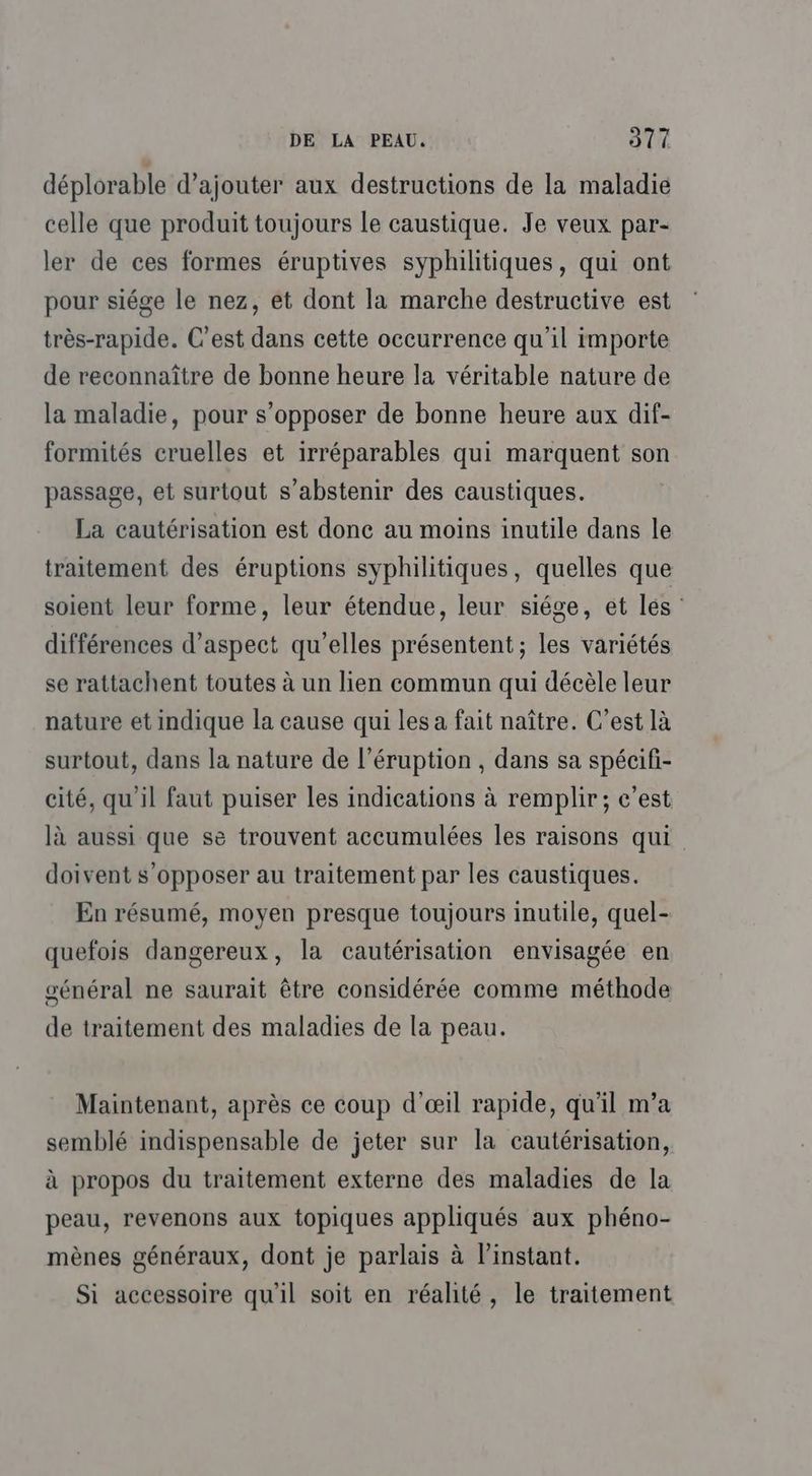 déplorable d'ajouter aux destructions de la maladie celle que produit toujours le caustique. Je veux par- ler de ces formes éruptives syphilitiques, qui ont pour siége le nez, et dont la marche destructive est très-rapide. C’est dans cette occurrence qu'il importe de reconnaître de bonne heure la véritable nature de la maladie, pour s’opposer de bonne heure aux dif- formités cruelles et irréparables qui marquent son passage, et surtout s'abstenir des caustiques. La cautérisation est done au moins inutile dans le traitement des éruptions syphilitiques, quelles que soient leur forme, leur étendue, leur siége, et les : différences d'aspect qu’elles présentent ; les variétés se rattachent toutes à un lien commun qui décèle leur nature et indique la cause qui les a fait naître. C’est là surtout, dans la nature de l’éruption , dans sa spécifi- cité, qu'il faut puiser les indications à remplir; c’est là aussi que se trouvent accumulées les raisons qui doivent s'opposer au traitement par les caustiques. En résumé, moyen presque toujours inutile, quel- quefois dangereux, la cautérisation envisagée en sénéral ne saurait être considérée comme méthode de traitement des maladies de la peau. Maintenant, après ce coup d'œil rapide, qu'il m’a semblé indispensable de jeter sur la cautérisation, à propos du traitement externe des maladies de la peau, revenons aux topiques appliqués aux phéno- mènes généraux, dont je parlais à l'instant. Si accessoire qu'il soit en réalité, le traitement