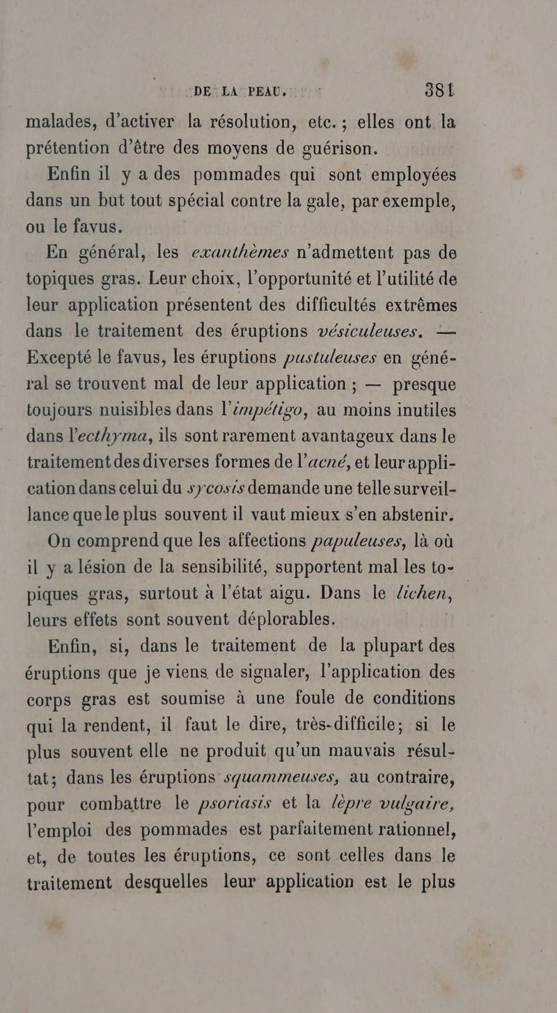 malades, d’activer la résolution, etc. ; elles ont la prétention d’être des moyens de guérison. Enfin il y a des pommades qui sont employées dans un but tout spécial contre la gale, par exemple, ou le favus. En général, les exanthèmes n'admettent pas de topiques gras. Leur choix, l'opportunité et l'utilité de leur application présentent des difficultés extrèmes dans le traitement des éruptions vésiculeuses. — Excepté le favus, les éruptions pustuleuses en géné- ral se trouvent mal de leur application ; — presque toujours nuisibles dans l’épétigo, au moins inutiles dans l’ecthyma, ils sont rarement avantageux dans le traitement des diverses formes de l'acné, et leurappli- cation dans celui du sycosts demande une telle surveil- lance que le plus souvent il vaut mieux s’en abstenir. On comprend que les affections papuleuses, là où il y a lésion de la sensibilité, supportent mal les to- piques gras, surtout à l'état aigu. Dans le ot de leurs effets sont souvent déplorables. Enfin, si, dans le traitement de la plupart des éruptions que je viens de signaler, l'application des corps gras est soumise à une foule de conditions qui la rendent, il faut le dire, très-difficile; si le plus souvent elle ne produit qu’un mauvais résul- tat; dans les éruptions syuammeuses, au contraire, pour combattre le psoriasis et la lèpre vulgaire, l'emploi des pommades est parfaitement rationnel, et, de toutes les éruptions, ce sont celles dans le traitement desquelles leur application est le plus